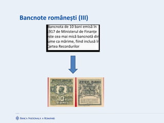 Bancnote românești (III)
Bancnota de 10 bani emisă în
1917 de Ministerul de Finanțe
este cea mai mică bancnotă din
lume ca mărime, fiind inclusă în
Cartea Recordurilor
 