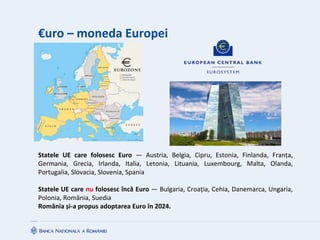 €uro – moneda Europei
Statele UE care folosesc Euro ― Austria, Belgia, Cipru, Estonia, Finlanda, Franța,
Germania, Grecia, Irlanda, Italia, Letonia, Lituania, Luxembourg, Malta, Olanda,
Portugalia, Slovacia, Slovenia, Spania
Statele UE care nu folosesc încă Euro ― Bulgaria, Croația, Cehia, Danemarca, Ungaria,
Polonia, România, Suedia
România și-a propus adoptarea Euro în 2024.
 