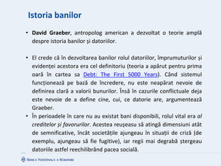Istoria banilor
• David Graeber, antropolog american a dezvoltat o teorie amplă
despre istoria banilor și datoriilor.
• El crede că în dezvoltarea banilor rolul datoriilor, împrumuturilor și
evidenței acestora era cel definitoriu (teoria a apărut pentru prima
oară în cartea sa Debt: The First 5000 Years). Când sistemul
funcționează pe bază de încredere, nu este neapărat nevoie de
definirea clară a valorii bunurilor. Însă în cazurile conflictuale deja
este nevoie de a define cine, cui, ce datorie are, argumentează
Graeber.
• În perioadele în care nu au existat bani disponibili, rolul vital era al
creditelor și favorurilor. Acestea reușeasu să atingă dimensiuni atât
de semnificative, încât societățile ajungeau în situații de criză (de
exemplu, ajungeau să fie fugitive), iar regii mai degrabă ștergeau
datoriile astfel reechilibrând pacea socială.
 