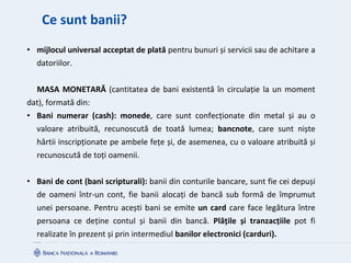 Ce sunt banii?
• mijlocul universal acceptat de plată pentru bunuri și servicii sau de achitare a
datoriilor.
MASA MONETARĂ (cantitatea de bani existentă în circulație la un moment
dat), formată din:
• Bani numerar (cash): monede, care sunt confecționate din metal și au o
valoare atribuită, recunoscută de toată lumea; bancnote, care sunt niște
hârtii inscripționate pe ambele fețe și, de asemenea, cu o valoare atribuită și
recunoscută de toți oamenii.
• Bani de cont (bani scripturali): banii din conturile bancare, sunt fie cei depuși
de oameni într-un cont, fie banii alocați de bancă sub formă de împrumut
unei persoane. Pentru acești bani se emite un card care face legătura între
persoana ce deține contul și banii din bancă. Plățile și tranzacțiile pot fi
realizate în prezent și prin intermediul banilor electronici (carduri).
 