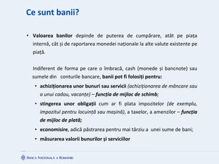 Ce sunt banii?
• Valoarea banilor depinde de puterea de cumpărare, atât pe piața
internă, cât și de raportarea monedei naționale la alte valute existente pe
piață.
Indiferent de forma pe care o îmbracă, cash (monede și bancnote) sau
sumele din conturile bancare, banii pot fi folosiți pentru:
• achiziționarea unor bunuri sau servicii (achiziționarea de mâncare sau
a unui cadou, vacanțe) – funcția de mijloc de schimb;
• stingerea unor obligații cum ar fi plata impozitelor (de exemplu,
impozitul pentru locuință sau mașină), a taxelor, a amenzilor – funcția
de mijloc de plată;
• economisire, adică păstrarea pentru mai târziu a unei sume de bani;
• măsurarea valorii bunurilor și serviciilor
 