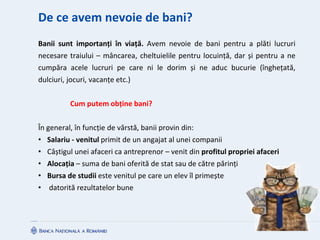De ce avem nevoie de bani?
Banii sunt importanți în viață. Avem nevoie de bani pentru a plăti lucruri
necesare traiului – mâncarea, cheltuielile pentru locuință, dar și pentru a ne
cumpăra acele lucruri pe care ni le dorim și ne aduc bucurie (înghețată,
dulciuri, jocuri, vacanțe etc.)
Cum putem obține bani?
În general, în funcție de vârstă, banii provin din:
• Salariu - venitul primit de un angajat al unei companii
• Câștigul unei afaceri ca antreprenor – venit din profitul propriei afaceri
• Alocația – suma de bani oferită de stat sau de către părinți
• Bursa de studii este venitul pe care un elev îl primește
• datorită rezultatelor bune
 