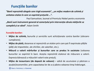 Funcțiile banilor
“Banii reprezintă sângele care irigă economia”, „un mijloc modern de schimb și
unitatea etalon în care se exprimă prețurile …”.
Paul Samuelson, laureat al Premiului Nobel pentru economie
„Banii sunt instrument general al comerțului prin intervenția căruia mărfurile se
cumpără și se vând”. Adam Smith
Funcțiile banilor:
• Mijloc de schimb, bunurile și serviciile sunt achiziționate contra banilor (vânzare-
cumpărare);
• Mijloc de plată, deoarece ei reprezintă un etalon prin care pot fi exprimate plățile
(plăți ale impozitelor, ale chiriilor, ale salariilor, etc.).
• Măsură a valorii mărfurilor și bunurilor care se produc în societate (valoarea
bunurilor se exprimă în bani. Aceștia reprezintă etalonul de măsurare a valorii.
Expresia bănească a măsurării valorii este prețul);
• Mijloc de tezaurizare (de depozit de valoare) – adică de acumulare și păstrare a
avuției/economiilor, prin capacitatea lor de a-și păstra valoarea timp îndelungat.
 