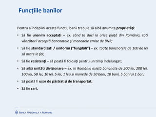 Funcțiile banilor
Pentru a îndeplini aceste funcții, banii trebuie să aibă anumite proprietăți:
• Să fie unanim acceptați – ex. când te duci la orice piață din România, toți
vânzătorii acceptă bancnotele și monedele emise de BNR;
• Să fie standardizați / uniformi (“fungibili”) – ex. toate bancnotele de 100 de lei
să arate la fel;
• Să fie rezistenți – să poată fi folosiți pentru un timp îndelungat;
• Să aibă unități divizionare – ex. în România există bancnote de 500 lei, 200 lei,
100 lei, 50 lei, 10 lei, 5 lei, 1 leu și monede de 50 bani, 10 bani, 5 bani și 1 ban;
• Să poată fi ușor de păstrat și de transportat;
• Să fie rari.
 