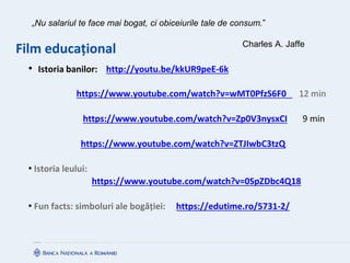 Film educațional
• Istoria banilor: http://youtu.be/kkUR9peE-6k
https://www.youtube.com/watch?v=wMT0PfzS6F0 12 min
https://www.youtube.com/watch?v=Zp0V3nysxCI 9 min
https://www.youtube.com/watch?v=ZTJIwbC3tzQ
• Istoria leului:
https://www.youtube.com/watch?v=0SpZDbc4Q18
• Fun facts: simboluri ale bogăției: https://edutime.ro/5731-2/
„Nu salariul te face mai bogat, ci obiceiurile tale de consum.”
Charles A. Jaffe
 