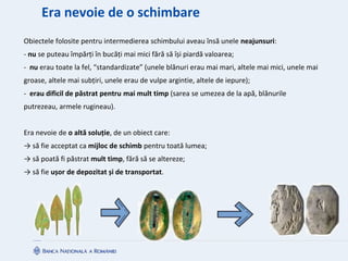 Era nevoie de o schimbare
Obiectele folosite pentru intermedierea schimbului aveau însă unele neajunsuri:
- nu se puteau împărți în bucăți mai mici fără să își piardă valoarea;
- nu erau toate la fel, “standardizate” (unele blănuri erau mai mari, altele mai mici, unele mai
groase, altele mai subțiri, unele erau de vulpe argintie, altele de iepure);
- erau dificil de păstrat pentru mai mult timp (sarea se umezea de la apă, blănurile
putrezeau, armele rugineau).
Era nevoie de o altă soluție, de un obiect care:
→ să fie acceptat ca mijloc de schimb pentru toată lumea;
→ să poată fi păstrat mult timp, fără să se altereze;
→ să fie ușor de depozitat și de transportat.
 