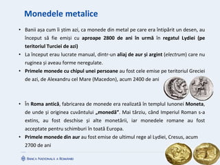 Monedele metalice
• Banii așa cum îi știm azi, ca monede din metal pe care era întipărit un desen, au
început să fie emiși cu aproape 2800 de ani în urmă în regatul Lydiei (pe
teritoriul Turciei de azi)
• La început erau lucrate manual, dintr-un aliaj de aur și argint (electrum) care nu
ruginea și aveau forme neregulate.
• Primele monede cu chipul unei persoane au fost cele emise pe teritoriul Greciei
de azi, de Alexandru cel Mare (Macedon), acum 2400 de ani
• În Roma antică, fabricarea de monede era realizată în templul Iunonei Moneta,
de unde și originea cuvântului „monedă”. Mai târziu, când Imperiul Roman s-a
extins, au fost deschise și alte monetării, iar monedele romane au fost
acceptate pentru schimburi în toată Europa.
• Primele monede din aur au fost emise de ultimul rege al Lydiei, Cresus, acum
2700 de ani
 