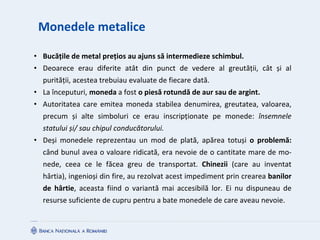 Monedele metalice
• Bucățile de metal prețios au ajuns să intermedieze schimbul.
• Deoarece erau diferite atât din punct de vedere al greutății, cât și al
purității, acestea trebuiau evaluate de fiecare dată.
• La începuturi, moneda a fost o piesă rotundă de aur sau de argint.
• Autoritatea care emitea moneda stabilea denumirea, greutatea, valoarea,
precum și alte simboluri ce erau inscripționate pe monede: însemnele
statului și/ sau chipul conducătorului.
• Deși monedele reprezentau un mod de plată, apărea totuși o problemă:
când bunul avea o valoare ridicată, era nevoie de o cantitate mare de mo-
nede, ceea ce le făcea greu de transportat. Chinezii (care au inventat
hârtia), ingenioși din fire, au rezolvat acest impediment prin crearea banilor
de hârtie, aceasta fiind o variantă mai accesibilă lor. Ei nu dispuneau de
resurse suficiente de cupru pentru a bate monedele de care aveau nevoie.
 