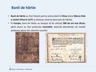 Banii de hârtie
• Banii de hârtie au fost folosiți pentru prima dată în China (când Marco Polo
a vizitat China în 1271 se foloseau diverse bancnote de hârtie).
• În Europa, banii de hârtie au început să fie utilizați 300 de ani mai târziu;
până atunci au fost preferate monedele, datorită abundenței de metale
prețioase aduse din coloniile cucerite.
 
