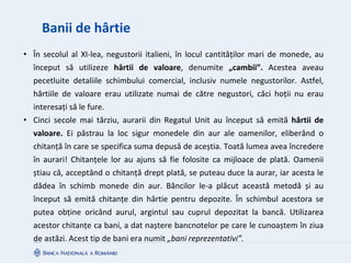 Banii de hârtie
• În secolul al XI-lea, negustorii italieni, în locul cantităților mari de monede, au
început să utilizeze hârtii de valoare, denumite „cambii”. Acestea aveau
pecetluite detaliile schimbului comercial, inclusiv numele negustorilor. Astfel,
hârtiile de valoare erau utilizate numai de către negustori, căci hoții nu erau
interesați să le fure.
• Cinci secole mai târziu, aurarii din Regatul Unit au început să emită hârtii de
valoare. Ei păstrau la loc sigur monedele din aur ale oamenilor, eliberând o
chitanță în care se specifica suma depusă de aceștia. Toată lumea avea încredere
în aurari! Chitanțele lor au ajuns să fie folosite ca mijloace de plată. Oamenii
știau că, acceptând o chitanță drept plată, se puteau duce la aurar, iar acesta le
dădea în schimb monede din aur. Băncilor le-a plăcut această metodă și au
început să emită chitanțe din hârtie pentru depozite. În schimbul acestora se
putea obține oricând aurul, argintul sau cuprul depozitat la bancă. Utilizarea
acestor chitanțe ca bani, a dat naștere bancnotelor pe care le cunoaștem în ziua
de astăzi. Acest tip de bani era numit „bani reprezentativi”.
 