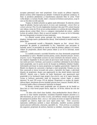 acceptau patronajul unor mari proprietari. Cum aceştia nu plăteau impozite,
ţăranii ocoleau astfel impunerea pe pământ. Contractul de patronat conducea, în
final, la pierderea pământului şi transformarea ţăranului liber în colon. Fiind
vorba despre o evaziune fiscală, statul a încercat să limiteze acest proces, scop în
care au fost date novelle speciale.
         Treptat, în rândul colonilor au apărut unele diferenţieri. În afară de colonii
legaţi de pământ, înscrişi (adscriptici), în texte sunt menţionaţi colonii liberi şi
colonii salariaţi. Prin Novella împăratului Justinian I din anul 539, colonii înscrişi
care stăteau vreme de 30 de ani pe acelaşi pământ şi se achitau de toate obligaţiile
puteau deveni coloni liberi. Era şi o categorie intermediară de coloni, amfiboi
(coloni de ambele feluri), liberi şi aserviţi totodată. Ei aveau un lot în folosinţă,
dar erau înregistraţi ca locuitori ai unui municipiu.
         La sfârşitul acestei prime perioade din istoria Bizanţului colonatul a
dispărut, întreaga masă a producătorilor direcţi fiind alcătuită în mediul rural din
ţărani liberi.
         O permanenţă socială a Bizanţului timpuriu au fost ţăranii liberi,
proprietari de pământ şi contribuabili la fisc. Impozitele erau percepute în
monedă, uneori, în perioadele de secetă şi lipsă de produse, plăteau şi în natură.
Alături de proprietate, ţăranii liberi puteau obţine şi un lot în folosinţă, numit
emfiteoză.
         La cealaltă extremă a societăţii bizantine era clasa dominantă, proprietară
de pământuri şi sclavi. Membrii acesteia purtau, curent, denumiri precum domini,
despotes, kyrioi. Proprietăţile acestora nu erau constituite din domenii unitare, ci
din stăpâniri răspândite în diverse părţi ale provinciei unde locuiau sau chiar din
mai multe provincii. Instituţia patronatului a contribuit substanţial la dezvoltarea
marii proprietăţi, care în aceste secole de început nu dobândise trăsături feudale.
Informaţiile privitoare la marea proprietate nu îngăduie generalizări. Imperiul de
Răsărit era departe de a prezenta o tipologie a marii proprietăţi. Situaţia cea mai
bine cunoscută şi mereu invocată este aceea a Apionilor din Egipt, o adevărată
dinastie de proprietari, despre care papirusurile ne dau detalii pentru intervalul
488-625. Apionii erau o familie de înalţi funcţionari care agonisiseră mari
proprietăţi şi îşi înrolaseră trupe proprii (buccelarii), care să le apere bunurile.
Aveau şi închisori particulare unde îşi încarcerau colonii fugari şi sătenii
datornici. În anul 538 aveau 139 de deţinuţi. Proprietarii se ocupau de irigaţii,
ridicau diguri, întreţineau diverse instalaţii precum mori, teascuri, brutării, băi etc.
Cucerirea arabă a făcut ca domeniul Apionilor să dispară.
         În Bizanţ, evoluţia marii proprietăţi spre un domeniu de tip feudal s-a
făcut lent şi a luat forme proprii târziu, după sec. al XI-lea, diferite de cele din
Occident.
          În afara celor două clase feudale, clasa producătorilor direcţi (liberi şi
aserviţi) şi clasa marilor proprietari, societatea bizantină timpurie prezenta şi o
altă structurare, pe stări sau ordine sociale, care definesc situaţia unui grup social
din perspectivă juridică. Între clase şi stări putea să existe un raport de identitate
completă sau relativă, după cum acest raport putea lipsi. Ordo senatorius
reprezenta codificarea juridică a clasei dominante, membrii acestuia purtând
numiri precum nobilissimi, clarissimi, spectabili etc. Ordo plebeius se constituia
din negustori, proprietari de ateliere, bancheri şi cămătari, meseriaşi, ţărani liberi




                                          11
 