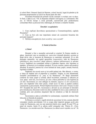 şi coloni liberi. Oamenii lipsiţi de libertate, colonii înscrişi, legaţi de pământ şi de
persoana proprietarului şi sclavii nu făceau parte din stări.
        Societatea bizantină din primele secole cunoaşte o evoluţie care va duce,
în final, o dată cu sec. VII, la dispariţia relaţiilor sclavagiste şi a colonatului. Din
sec. al VII-lea începe o nouă perioadă, caracterizată prin predominarea
comunităţii libere şi procesul lent, îndelungat, de formare a relaţiilor feudale.

                              Întrebări recapitulative

    1. Cum explicaţi dezvoltarea spectaculoasă a Constantinopolului, capitala
Bizanţului?
    2. Care au fost cele mai importante ramuri ale economiei bizantine din
perioada timpurie?
    3. Definiţi conceptele de clasă socială şi stare socială?


                                 2. Statul şi biserica

        a) Statul

        Bizanţul a fost o monarhie universală şi creştină. În fruntea statului se
găsea împăratul, care se considera un autocrator (monarh absolut), suveran cu
drept divin, ales şi înzestrat de Dumnezeu cu autoritate nelimitată. El se afla
deasupra oamenilor, era egalul apostolilor (isapostoles), iubit de Dumnezeu
(philotheos), pios (eusebes), drept (dikaios), omenos (philantropos) şi salvator
(soter). Împăratul era comandant militar şi judecător suprem, unic legislator şi
apărător al bisericii şi al credinţei ortodoxe. El avea, teoretic, putere universală şi
absolută. În practică, puterea lui a fost limitată de senat, popor, armată, biserică,
legislaţii şi tradiţii.
        Împăratul era socotit sacru şi tot astfel palatul său. Mai dăinuie, o vreme,
şi ideea de împărat ales al poporului şi senatului. Treptat, ea este abandonată,
monarhii prezentându-se ca „unşi ai lui Dumnezeu”. Pe lângă elementele
conferite de senat, popor şi armată, adică învestitura, aclamaţia şi ridicarea pe
scut, apare unul nou, încoronarea, pe care o făcea patriarhul şi care legitima pe
cel ales. Încoronarea şi-a mai adăugat un element, ungerea cu mir (oncţiunea),
prin care împăratul intra între preoţi, având acces în altar şi putând conduce
ceremoniile şi procesiunile. Primul împărat încoronat a fost Leon I Tracul, în anul
457. Începând din anul 491, încoronarea a devenit un act principal al întronării
prin introducerea obiceiului rostirii de către candidatul la tron a unei confesiuni de
credinţă, prin care promitea ataşament faţă de ortodoxie şi faţă de interesele
bisericii.
        Încoronarea a adus şi schimbări în vestimentaţie, veşmintele militare fiind
înlocuite cu hlamida de purpură.
        În Bizanţ n-a existat o regulă strictă de succesiune la tron, aceasta datorită
concepţiei omului providenţial. Cel ce ocupa jilţul imperial ajungea acolo prin
voinţa lui Dumnezeu, care era mai puternică decât orice regulă. În anul 578, pe
patul de moarte, Justin II se adresa astfel urmaşului său, Tiberiu II: „Vezi,
Dumnezeu ţi-a acordat acest har. Dumnezeu ţi-a dăruit acest veşmânt, nu eu”. În



                                          12
 