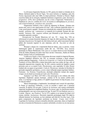 La divizarea Imperiului Roman, în 395, partea de răsărit se întindea de la
Marea Adriatică până la fluviul Tigru. Tot acest teritoriu se împărţea, ştim din
Notitia dignitatum (din anul 400), în două prefecturi, Orientul şi Iliricul. După
cucerirea Italiei de la ostrogoţi, împăratul Justinian a organizat-o, prin Sancţiunea
pragmatică (554), într-o prefectură, cea de a treia a Imperiului. Prefecturile se
împărţeau în dioceze, conduse de vicari, iar acestea se subîmpărţeau în provincii,
care aveau în frunte pe consulares sau praesides.
         Organizarea militară a fost o grijă de căpetenie în Bizanţ. „Armata este
pentru stat, ceea ce este capul pentru un corp”, iată o reflecţie imperială căreia i s-
a dat cursul practic aşteptat. Armata era constituită din corpurile provinciale, aşa-
numiţii palatinae sau comitatenses şi corpurile de la graniţă, formate din aşa-
numiţii limitanee. Doi magister militum, per Orientem şi per Iliricum, aveau
comanda supremă a armatei.
      Strategiconul lui Pseudo Mauricius (sf. sec. VI – încep. Sec. VII) ne
informează că armata bizantină dispunea de trupe de elită (epilekta)şi trupe uşor
înarmate (hypedestra). În trupele de elită intrau federaţii, adică mercenarii barbari
plătiţi din resursele regiunii în care staţionau, cele de buccelari şi cele de
optimaţi.
         Bizanţul a dispus de o importantă flotă de război, care i-a permis, vreme
îndelungată (până la expansiunea arabă din sec. VII-VIII), să-şi exercite
dominaţia în Marea Mediterană. Este ceea ce s-a numit thalassocratia bizantină.
Flota de război dispunea de patru mari baze navale: Chersones, Akaba (în Marea
Roşie), Insula Creta şi Constantinopol.
         Codificarea legilor a fost o necesitate devreme simţită în Imperiul Roman.
Anterior împărţirii definitive din 395, se cunoaşte existenţa a două culegeri
juridice păstrate fragmentar, Codicele lui Gregorian şi Codicele lui Hermogene.
Teodosie al II-lea (408-450) a iniţiat întocmirea unui nou codice de legi, care să
răspundă imperativelor timpului său. În 438, comisia numită de împărat a putut
prezenta ceea ce s-a numit Codex Theodosianus, care cuprindea 16 cărţi, fiecare
tratând câte un aspect al guvernării. Codicele Theodosian, introdus în Occident în
perioada migraţiilor germanice, a avut o mare influenţă asupra legislaţiei barbare.
Faimoasa Lex Romana Visigothorum, destinată cetăţenilor romani din regatul
vizigot, nu era decât un rezumat al Codex-ului Theodosian.
         Justinian I cel Mare (527-565) a fost preocupat şi de ordinea din sfera
legislaţiei. Împăratul, spunea Justinian, „trebuie să fie nu numai celebru prin
arme, ci şi înarmat cu legi, pentru a fi capabil să guverneze în timp de pace, ca şi
în timp de război”.
         Marea întreprindere a împăratului, încredinţată unei comisii de specialişti,
în frunte cu questorul Trebonian, a avut ca rezultat o operă care a penetrat
veacurile. În aprilie 529 era gata Codicele lui Justinian, care reunea constituţiile
imperiale începând de la împăratul Hadrian. S-a trecut, apoi, la clasificarea tuturor
jurisprudenţelor care mai aveau putere de lege. În anul 533 era finalizat ceea ce s-
a numit Digesta sau Pandecta. Tot în 533 a apărut şi un manual de drept civil
roman, intitulat Institutiones. Decretele imperiale promulgate după 534, până la
sfârşitul domniei lui Justinian, au fost ordonate sub titlul de Novellae leges. Cele
patru componente ale legislaţiei justiniene au format Corpus Juris Civilis.
Legislaţia lui Justinian consacra monarhia absolută, autocraţia, ideea că împăratul
era ales şi înzestrat de Dumnezeu cu putere nelimitată; că nimic nu era mai presus



                                          14
 