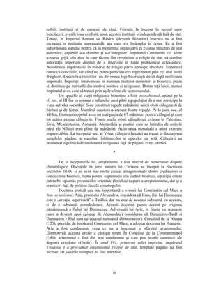 nobili, instituţii şi de oamenii de rând. Folosite la început în scopul unor
binefaceri, averile i-au conferit, apoi, acestei instituţii o independenţă faţă de stat.
Totuşi, în Imperiul Roman de Răsărit (devenit Bizantin) biserica nu a fost
niciodată o instituţie suprastatală, aşa cum s-a întâmplat în Apus. Ea a fost
subordonată statului pentru că în momentul organizării ei existau structuri de stat
puternice, capabile s-o domine şi s-o integreze. Împăratul Constantin cel Mare
avusese grijă, din ziua în care făcuse din creştinism o religie de stat, să confere
autorităţii imperiale dreptul de a interveni în toate problemele eclesiastice.
Autoritatea împăratului în materie de religie părea aproape absolută. Împăratul
convoca conciliile, iar când nu putea participa era reprezentat prin cei mai înalţi
dregători. Deciziile conciliilor nu deveneau legi bisericeşti decât după ratificarea
imperială. Împăraţii interveneau în numirea înalţilor demnitari ai bisericii, putea
să destituie pe patriarhi din motive politice şi religioase. Dintre toţi laicii, numai
împăratul avea voie să treacă prin uşile sfinte ale iconostasului.
         Un specific al vieţii religioase bizantine a fost monahismul, apărut pe la
sf. sec. al III-lea ca urmare a refuzului unei părţi a populaţiei de a mai participa la
viaţa activă a societăţii. S-au constituit repede mănăstiri, adică obşti călugăreşti de
bărbaţi şi de femei. Numărul acestora a crescut foarte repede. Pe la jum. sec. al
VI-lea, Constantinopolul avea nu mai puţin de 67 mănăstiri pentru călugări şi cam
tot atâtea pentru călugăriţe. Foarte multe obşti călugăreşti existau în Palestina,
Siria, Mesopotamia, Armenia. Alexandria şi pustiul care se întindea de ambele
părţi ale Nilului erau pline de mănăstiri. Activitatea monahală a atins extreme
imprevizibile. La începutul sec. al V-lea, călugării fanatici au trecut la distrugerea
templelor păgâne, a statuilor, bibliotecilor şi operelor de artă. Călugării au
promovat o politică de intoleranţă religioasă faţă de păgâni, evrei, eretici.

                                           *

        De la începuturile lui, creştinismul a fost marcat de numeroase dispute
christologice. Discuţiile în jurul naturii lui Christos au început la răscrucea
secolelor III-IV şi au avut mai multe cauze: antagonismele dintre credincioşi şi
conducerea bisericii, lupta pentru supremaţie din cadrul bisericii, opoziţia dintre
patriarhi, opoziţia provinciilor orientale (locul de naştere a creştinismului, dar şi a
ereziilor) faţă de politica fiscală a metropolei.
        Doctrina eretică cea mai importantă a vremii lui Constantin cel Mare a
fost arianismul. Arie, preot din Alexandria, considera că Iisus, fiul lui Dumnezeu
este o „creaţie superioară” a Tatălui, dar nu este de aceeaşi substanţă cu aceasta,
ci de o substanţă asemănătoare. Această doctrină punea accent pe originea
pământească a fiului lui Dumnezeu. Adversarii lui Arie, în frunte cu Atanasie
(care a devenit apoi episcop de Alexandria) considerau că Dumnezeu-Tatăl şi
Dumnezeu - Fiul sunt de aceeaşi substanţă (homoousios). Conciliul de la Niceea
(325), prezidat de împăratul Constantin cel Mare, a adoptat doctrina lui Atanasie.
Arie a fost condamnat, ceea ce nu a însemnat şi sfârşitul arianismului.
Dimpotrivă, această erezie a câştigat teren. În Conciliul de la Constantinopol
(381), arianismul a fost din nou condamnat şi s-au pus bazele canonice ale
dogmei ortodoxe (Credo). În anul 391, printr-un edict imperial, împăratul
Teodosie I a proclamat creştinismul religie de stat, templele păgâne au fost
închise, iar jocurile olimpice au fost interzise.



                                          16
 