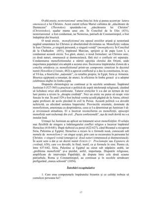 O altă erezie, nestorianismul urma linia lui Arie şi punea accent pe latura
omenească a lui Christos. Acest curent refuza Mariei calitatea de „născătoare de
Dumnezeu”         (Theotokos)     spunându-i-se      „născătoarea     lui     Christos”
(Christotokos), aşadar mama unui om. În Conciliul de la Efes (431),
nestorianismul a fost condamnat, iar Nestorius, patriarh de Constantinopol, a fost
îndepărtat din biserică.
        O nouă erezie, monofizitismul era opusul ereziilor ariană şi nestoriană
negând umanitatea lui Christos şi absolutizând divinitatea sa. Monofiziţii vedeau
în Isus Christos „o singură persoană, o singură voinţă” (monophysis). În Conciliul
de la Chalkedon (451), împăratul Marcian, sprijinit şi de papa Leon I, a
condamnat această erezie. S-a găsit, atunci, o nouă formulare: un Christos unic,
cu două naturi, omenească şi dumnezeiască, fără nici o confuzie ori separaţie.
Condamnarea monofizitismului a stârnit opoziţia clerului din Orient, unde
majoritatea populaţiei era adeptă a acestui eres. Încercarea împăratului Zenon de a
concilia ortodoxia cu monofizitismul printr-un compromis sintetizat în decretul
numit Henotikon (Unitate, 482) a agravat conflictul şi a dus la constituirea, în sec.
al VI-lea, a bisericilor „naţionale”, cu ierarhie proprie, în Egipt, Siria şi Armenia.
Biserica egipteană a renunţat, de atunci, la oficierea în limba greacă şi a adoptat
celebrarea slujbei în limba coptă.
        Disputele christologice au continuat şi în secolele următoare. Împăratul
Justinian I (527-565) a practicat o politică de aspră intoleranţă religioasă, căutând
să lichideze orice altă confesiune. Tuturor ereticilor li s-a dat un termen de trei
luni pentru a reveni la „dreapta credinţă”. Nici un eretic nu putea să ocupe vreo
funcţie în stat. În anul 529 a fost închisă vestita şcoală păgână de la Atena, ultimii
şapte profesori de acolo plecând în exil în Persia. Această politică s-a dovedit
nefericită, ea afectând unitatea Imperiului. Provinciile orientale, dominate de
monofizitism, ameninţau cu desprinderea, ceea ce l-a determinat pe Justinian I să-
şi revizuiască atitudinea. El a încercat reconcilierea cu monofiziţii, episcopii
monofiziţi sunt rechemaţi din exil. „Pacea confesională”, aşa de mult dorită nu s-a
instalat însă.
        Urmaşii lui Justinian au aplicat un tratament sever monofiziţilor. O soluţie
mai flexibilă de stingere a îndelungatului conflict religios a încercat împăratul
Heraclius (610-641). După războiul cu perşii (622-627), când Bizanţul a recuperat
Siria, Palestina şi Egiptul, Heraclius a recurs la o formulă nouă, cunoscută sub
numele de monotelism (= un singur scop), prin care se recunoştea în persoana lui
Christos o singură voinţă (energie) şi două naturi (omenească şi dumnezeiască).
În acest sens a dat şi un decret numit Ectezis (= Proclamaţie sau Expunere de
credinţă, 638), care s-a dovedit, în final, inutil, ca şi formula în sine. Pentru că,
între 637-642, Siria, Palestina şi Egiptul au căzut sub stăpânire arabă, iar
„problema monofizită” şi-a pierdut, astfel, importanţa. Disputele religioase,
amplificate de intervenţia Papalităţii, de disputa între cele două scaune
patriarhale, Roma şi Constantinopol, au continuat şi în secolele următoare
prefigurând „marea schismă” (1054).

                              Întrebări recapitulative

      1. Care erau competenţele împăratului bizantin şi ce calităţi trebuia să
cumuleze persoana lui?



                                          17
 