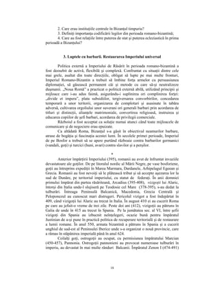 2. Care erau instituţiile centrale în Bizanţul timpuriu?
       3. Definiţi importanţa codificării legilor din perioada romano-bizantină;
       4. Care au fost relaţiile între puterea de stat şi puterea ecleziastică în prima
perioadă a Bizanţului?


           3. Luptele cu barbarii. Restaurarea Imperiului universal

         Politica externă a Imperiului de Răsărit în perioada romano-bizantină a
fost deosebit de activă, flexibilă şi complexă. Confruntat cu situaţii dintre cele
mai grele, asaltat din toate direcţiile, obligat să lupte pe mai multe fronturi,
Imperiul Romano-Bizantin a trebuit să îmbine forţa armelor cu persuasiunea
diplomaţiei, să găsească permanent căi şi metode cu care să-şi neutralizeze
duşmanii. „Noua Romă” a practicat o politică externă abilă, utilizând principii şi
mijloace care i-au adus faimă, asigurându-i suplinirea ori complinirea forţei:
„divide et impera”, plata subsidiilor, tergiversarea convorbirilor, concedarea
temporară a unor teritorii, organizarea de comploturi şi asasinate în tabăra
adversă, cultivarea orgoliului unor suverani ori generali barbari prin acordarea de
titluri şi distincţii, alianţele matrimoniale, convertirea religioasă, instruirea şi
educarea copiilor de şefi barbari, acordarea de privilegii comerciale.
         Războiul a fost acceptat ca soluţie numai atunci când toate mijloacele de
comunicare şi de negociere erau epuizate.
         Ca altădată Roma, Bizanţul s-a găsit în obiectivul neamurilor barbare,
atrase de bogăţia şi fascinaţia acestei lumi. În secolele primei perioade, Imperiul
de pe Bosfor a trebuit să se apere purtând războaie contra barbarilor germanici
(vandali, goţi) şi turcici (huni, avari) contra slavilor şi a perşilor.

                                           *
        Anterior împărţirii Imperiului (395), romanii au avut de înfruntat invaziile
devastatoare ale goţilor. De pe litoralul nordic al Mării Negre, pe vase bosforiene,
goţii au întreprins expediţii în Marea Marmara, Dardanele, Arhipelagul Egeean şi
Grecia. Romanii au fost nevoiţi să le plătească tribut şi să accepte aşezarea lor la
sud de Dunăre, pe teritoriul imperiului, cu statut de federaţi. În anii domniei
primului împărat din partea răsăriteană, Arcadius (395-408), vizigoţii lui Alaric,
întorşi din Italia unde-l slujiseră pe Teodosie cel Mare (378-395), s-au dedat la
tulburări. Întreaga Peninsulă Balcanică, Macedonia, Grecia Centrală şi
Peloponezul au cunoscut mari distrugeri. Pericolul vizigot a fost îndepărtat în
409, când vizigoţii lui Alaric au trecut în Italia. În august 410 ei au cucerit Roma
pe care au jefuit-o vreme de trei zile. Peste doi ani (412), vizigoţii au pătruns în
Galia de unde în 415 au trecut în Spania. Pe la jumătatea sec. al VI, între şefii
vizigoţi din Spania au izbucnit neînţelegeri, ocazie bună pentru împăratul
Justinian de a-şi pune în practică politica de recuperare teritorială şi de restaurare
a lumii romane. În anul 550, armata bizantină a pătruns în Spania şi a cucerit
unghiul de sud-est al Peninsulei Iberice unde s-a organizat o nouă provincie, care
a rămas în stăpânirea imperială până în anul 624.
        Ceilalţi goţi, ostrogoţii au ocupat, cu permisiunea împăratului Marcian
(450-457), Pannonia. Ostrogoţii pannonieni au provocat numeroase tulburări în
imperiu, au devastat în mai multe rânduri Balcanii. Împăratul Zenon I (474-491)



                                          18
 