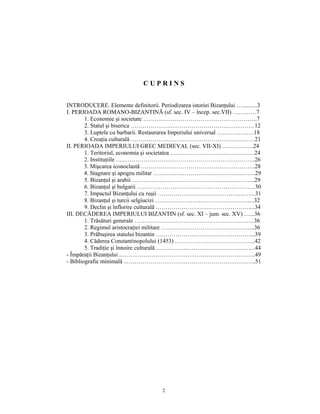 CUPRINS


INTRODUCERE. Elemente definitorii. Periodizarea istoriei Bizanţului …..........3
I. PERIOADA ROMANO-BIZANTINĂ (sf. sec. IV – încep. sec.VII) …………7
        1. Economie şi societate ………………………………………………….7
        2. Statul şi biserica ………………………………………………………12
        3. Luptele cu barbarii. Restaurarea Imperiului universal ……………….18
        4. Creaţia culturală ………………………………………………………21
II. PERIOADA IMPERIULUI GREC MEDIEVAL (sec. VII-XI) …………….24
        1. Teritoriul, economia şi societatea …………………………………….24
        2. Instituţiile ……………………………………………………………..26
        3. Mişcarea iconoclastă ………………………………………………….28
        4. Stagnare şi apogeu militar …………………………………………….29
        5. Bizanţul şi arabii ……………………………………………………...29
        6. Bizanţul şi bulgarii ……………………………………………………30
        7. Impactul Bizanţului cu ruşii …………………………………………..31
        8. Bizanţul şi turcii selgiucizi …………………………………………...32
        9. Declin şi înflorire culturală …………………………………………...34
III. DECĂDEREA IMPERIULUI BIZANTIN (sf. sec. XI – jum. sec. XV) …...36
        1. Trăsături generale …………………………………………………….36
        2. Regimul aristocraţiei militare ………………………………………...36
        3. Prăbuşirea statului bizantin …………………………………………...39
        4. Căderea Constantinopolului (1453) …………………………………..42
        5. Tradiţie şi înnoire culturală …………………………………………...44
- Împăraţii Bizanţului ..…………………………………………………………..49
- Bibliografie minimală ..………………………………………………………...51




                                       2
 