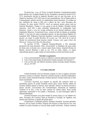 În prima jum. a sec. al VI-lea, izvoarele bizantine îi menţionează pentru
prima dată pe slavi în părţile Dunării de Jos. Începând cu domnia lui Justin I (518-
527), incursiunile slavilor în Imperiul Bizantin sunt tot mai frecvente, iar în
timpul lui Justinian I (527-565) sunt tot mai ameninţătoare. De la Dunăre până la
Constantinopol, jafurile slavilor au înspăimântat lumea bizantină. „Îi ucideau pe
toţi, indiferent de vârstă şi fără nici o părere de rău”, scria Procopius din
Cezareea. În iarna anului 550-551, slavii au petrecut pentru prima oară pe
teritoriul Bizanţului. Treptat, ei s-au aşezat la sud de Dunăre, formând colonii
statornice. Anul 602 a adus schimbări fundamentale în configuraţia lumii
balcanice. Atunci a avut loc revolta militarilor de pe limesul dunărean contra
împăratului Mauriciu. Centurionul Focas, „tiranul cel plin de răutate, pe jumătate
barbar”, a fost ales de ostaşi comandant suprem, iar apoi proclamat împărat (23
noiembrie 602). Prăbuşirea limesului dunărean a permis pătrunderea şi aşezarea
slavilor „în masă” la sudul fluviului. Pe la jum. sec. VII, slavii de la sud de
Dunăre îşi constituiseră două structuri statale: Uniunea celor şapte triburi din
Moesia şi Uniunea de triburi din Macedonia.
         În secolele IV-VII,       Imperiul Romano-Bizantin a fost ameninţat
permanent din toate direcţiile. Către „Noua Romă” se îndreptau toţi aceia atraşi
de faima unei civilizaţii care a marcat spaţii foarte întinse. Imperiul Roman de
Răsărit, devenit Bizantin o dată cu sec. VII, de când, treptat, s-a impus
naţionalitatea greacă, a găsit soluţii şi resurse pentru a rezista încă multe secole.

                              Întrebări recapitulative
    1. Care au fost principiile şi prin ce mijloace a acţionat diplomaţia bizantină?
    2. Care a fost scopul major al războaielor iniţiate şi purtate sub Justinian I?
    3. Care au fost cele mai dificile momente, pentru existenţa statului bizantin,
       din sec. IV-VII?


                                4. Creaţia culturală

        Cultura bizantină a fost un fenomen original, în care se regăsesc elemente
elenistice, romane şi orientale. Sinteză în continuă mişcare şi deschisă influenţelor
din afară, creaţia culturală bizantină a înrăurit puternic Europa medievală şi chiar
lumea musulmană.
        Literatura bizantină şi-a asigurat un specific din contactul intim cu
antichitatea greacă. În şcolile bizantine autorii greci clasici formau, alături de
lucrările sfinţilor părinţi ai bisericii, baza educaţiei. Homer era lectura favorită a
tuturor elevilor. Universitatea din Constantinopol, întemeiată de împăratul
Teodosie II în 425, a fost un mare seminar de cultură antică. Noua şcoală
superioară, cuprinzând 31 de catedre, a funcţionat, cu mici întreruperi, până la
sfârşitul Bizanţului.
        Scriitorii bizantini şi-au găsit modele în autorii clasici şi s-au străduit să-i
imite. Procopius din Cezareea imita pe Herodot şi Tucidide, iar Agathias, mai
înclinat spre retorism, se inspira din poeţii antici.
        Creştinismul a influenţat puternic literatura bizantină. Scrierile părinţilor
bisericii, ale lui Vasile cel Mare, Grigorie din Nazianz şi Ioan Gură de Aur, erau
studiate în şcolile bizantine şi serveau drept model scriitorilor. Trebuie remarcat



                                          21
 