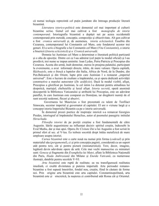 că numai teologia reprezintă cel puţin jumătate din întreaga producţie literară
bizantină.
         Literatura istorico-politică este domeniul cel mai important al culturii
bizantine scrise. Genul cel mai cultivat a fost              monografia de istorie
contemporană. Istoriografia bizantină a depăşit net pe aceea occidentală
contemporană prin metodă, concepţie, compoziţie şi obiectivitate. Alt gen cultivat
a fost cronica universală şi, de asemenea, istoria ecleziastică. Eusebiu din
Cezareea, contemporanul lui Constantin cel Mare, este fondatorul acestor trei
genuri. El a scris o biografie a lui Constantin cel Mare (Vita Constantini), o istorie
a bisericii (Istoria eclezistică) şi o Cronică universală.
         Domnia lui Justinian cel Mare a determinat o literatură politică partizană
şi o alta de opoziţie. Dintre cei ce l-au admirat (cel puţin la modul oficial) şi l-au
proslăvit, trei nume se impun amintite: Ioan Lydus, Petru Patriciu şi Procopius din
Cezareea. Acesta din urmă, înalt demnitar, mereu în preajma palatului, participant
la evenimente, a avut informaţii directe, trăite, de mare valoare. Opera capitală,
Războaiele, este o frescă a luptelor din Italia, Africa de Nord, de la Dunăre, din
Pen.Balcanică şi din Orient, lupte prin care Justinian I a restaurat „imperiul
universal”. Este o lucrare de exaltare a împăratului, ca şi opera dedicată activităţii
constructive a marelui autocrator (De aedificiis). Dacă la modul vizibil, afişat,
Procopius a glorificat pe Justinian, la cel intim l-a detestat pentru atitudinea lui
despotică, mariajul, cheltuielile şi luxul afişat. Istoria secretă, operă anonimă
descoperită la Biblioteca Vaticanului şi atribuită lui Procopius, este un adevărat
pamflet, în care Justinian este comparat cu Domiţian, iar dregătorii numiţi de el
sunt socotiţi nedemni, flecari şi abuzivi.
            Guvernarea lui Mauricius a fost prezentată cu talent de Teofilact
Simocata, secretar imperial şi guvernator al capitalei. El are o viziune largă şi a
conceput istoria Imperiului Bizantin ca pe o istorie universală.
         În domeniul prozei poetice de inspiraţie istorică s-a remarcat Georgios
Pisides, istoriograf al împăratului Heraclius, autor al poemului panegiric intitulat
Heracliada.
         Filosofia istoriei de pe poziţii creştine a fost fundamentală de către
Augustin. Ideile augustiniene au influenţat decisiv spiritul creştin, îndeosebi în
Evul Mediu, dar şi mai apoi. Opera De Civitate Dei a lui Augustin a fost scrisă în
primul sfert al sec. al V-lea. Ea trebuie socotită drept întâia metafizică de mare
amploare asupra istoriei.
         Cartea bizantină este o carte nouă nu numai prin forma (codexul) şi prin
materialul său (pergamentul), ci şi prin concepţia paginii, considerată ca un suport
atât pentru text, cât şi pentru pictură (miniaturistică). Text, decor, imagine,
legătură devin adevărate opere de artă. Cele mai vechi manuscrise cu miniaturi
sunt: Geneza şi fragmente din Evanghelia lui Matei, aflate la Biblioteca Naţională
din Paris, Iliada Ambrosiană din Milano şi Eneida Vaticană, cu numeroase
ilustraţii, databile pentru secolele V-VI.
         Arta bizantină este ruptă de realitate; ea nu transfigurează realitatea
imediată, ci exaltă divinitatea şi puterea imperială. Arta perioadei romano-
bizantine a fost supusă înnoirilor, fondul nou, creştin, fiind în căutare de forme
noi. Prin origine arta bizantină este arta capitalei. Constantinopolitană, arta
bizantină este şi sincretică, la naşterea ei contribuind atât Roma cât şi Orientul.




                                         22
 