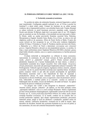 II. PERIOADA IMPERIULUI GREC MEDIEVAL (SEC. VII-XI)

                         1. Teritoriul, economia şi societatea

        În secolele de mijloc ale mileniului bizantin, teritoriul Imperiului a suferit
mari transformări. Configuraţia spaţială realizată în sec. al VI-lea („secolul lui
Justinian”) a durat relativ puţin. Urmaşii lui Justinian nu au arătat aceeaşi
vrednicie, dar şi împrejurările politice s-au schimbat foarte mult. Treptat, Bizanţul
se reduce teritorial, se pierd însemnate provincii, populaţia scade, veniturile
fiscale sunt afectate. În Balcani, după slavi s-au aşezat, spre sf. sec. VII, bulgarii,
care au constituit un stat. În Occident, a fost pierdută cea mai mare parte a Italiei.
În Orient, arabii au asaltat provinciile bizantine cucerind Siria, Palestina,
Mesopotamia şi Egiptul. Insulele Cipru, Rodos, Cos şi Creta au căzut şi ele sub
stăpânirea arabă şi, de asemenea, Africa de Nord, Sicilia şi Malta. O parte din
aceste teritorii au fost recuperate în sec. al X-lea prin vrednicia împăraţilor
militari N.Fokas, I.Tzimiskes şi Vasile II. Pierderea marilor provincii din Orient,
a Balcanilor şi a Africii de Nord a determinat convergenţa spre elementul
grecesc. Imperiul Bizantin a devenit un stat preponderent grecesc, s-a produs, în
timp, o mare uniformitate etnică. Împăratul Mauriciu (582-602) a declarat greaca
drept limbă oficială a statului, ceea ce a uşurat comunicarea şi a facilitat procesul
de grecizare.
        Evoluţia teritorială şi demografică s-a reflectat în starea economiei,
reprezentată, în continuare, de cele două sectoare de bază, agricultura (zona
rurală, „chora”) şi „industriile” (oraşul, „polis”). Pentru sectorul cultivării
pământului dispunem de o lucrare fundamentală, de mare interes, o sinteză a
cunoştinţelor acumulate de-a lungul veacurilor. Este vorba despre Geoponica
(Truda pământului), întocmită sub patronajul împăratului-cărturar Constantin VII
Porfirogenetul. Tehnicile agricole (irigarea, îngrăşarea solului), muncile , plantele
(cerealele, viţa de vie, pomii fructiferi) existenţa unor suprafeţe întinse de păşune
pentru creşterea vitelor se pot afla din această enciclopedie de agricultură.
Dezvoltarea sectorului rural a fost împiedicată de lipsa de siguranţă a
producătorilor direcţi. Pe unele miniaturi sunt reprezentate case ţărăneşti
înconjurate cu diverse fortificaţii, ceea ce sugerează o stare de permanent pericol.
Este, indiscutabil, o realitate pentru că şi veacurile acestea au cunoscut o
îndelungată stare de război, invazii ale barbarilor, devastări de bunuri. Au apărut
noi factori de pericol, în Balcani şi în Orient.
        Un progres mai vizibil a fost înregistrat în domeniul „industriilor”.
Anumite ramuri, precum „industria” „de apărare, au fost bine protejate contra
„spionajului industrial”, ceea ce a creat avantaje Bizanţului. Statul a reglementat
pe baze stricte producţia meşteşugărească, reglementări conservate într-un text de
la încep. sec. X, Cartea prefectului (Eparhikon biblion). Se vorbea, acolo, despre
existenţa breslelor (sistemata), 22 la număr, conduse de un consiliu ales cu
acordul prefectului capitalei, apoi despre reglementarea producţiei, procurarea
materiilor prime, preţul şi locul de desfacere a produselor, numărul orelor de
muncă, salariile, calificarea lucrătorilor, avansarea de la calfă la meşter. Spre
deosebire de Occident, breslele din economia bizantină nu au avut rol politic şi
nici autonomie; ele erau sub controlul funcţionarilor imperiali.



                                          24
 
