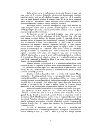 Statul a intervenit şi în reglementarea comerţului, domeniu în care s-au
creat corporaţii de negustori. Drumurile, cele controlate de autoritatea bizantină,
erau foarte active, unul nou afirmându-se în aceste veacuri: cel de la varegi la
greci, pe valea Niprului, dominat de negustorii ruşi. Un izvor foarte important
pentru negoţ este legea navală (nomos nautikos), care reglementa transportul şi
menţionează numărul vaselor de comerţ, echipajele, mărfurile.
          Intervenţia statului, instituirea monopolului asupra unor produse ori
asupra întregului comerţ extern a favorizat vistieria imperială. Cele mai severe
interdicţii atingeau produsele necesare ceremonialului bizantin, ceea ce a asigurat
prestigiul curţii de la Constantinopol.
          Un fenomen nou care se manifestă în aceste veacuri este creşterea
rolului negustorilor străini în vehicularea mărfurilor bizantine. Este vorba, mai
întâi, despre negustorii italieni, din Veneţia, Amalfi. O puternică colonie de
negustori italieni se instalase la Constantinopol, veneţienii devenind principalii
aliaţi ai Bizanţului în lupta contra normanzilor. În 1082, Alexie I a acordat
negustorilor din Republica lagunelor importante privilegii. În ciuda deselor
ciocniri militare, Bizanţul a avut intense legături de negoţ cu arabii. În oraşe
precum Constantinopol ori Trapezunt, arabii aveau colonii şi importante
privilegii. Constantin IX Monomahul (1042-1055) a admis să se construiască în
capitală o moschee pentru arabi. Apoi negustorii ruşi, care îşi transportau
mărfurile pe drumul de la varegi la greci. La Constantinopol exista şi o colonie
de negustori ruşi. Negustorii bulgari au pătruns şi ei pe piaţa bizantină, cei mai
mulţi fiind concentraţi la Tessalonic. Când li s-a mutat piaţa de acolo, ţarul
Simeon a declarat război Bizanţului.
          Moneda bizantină a continuat să fie şi în această perioadă etalon al pieţii
mondiale. Cursul ei s-a păstrat, în general, stabil. Concurenţa monedei franceze şi
a celei lombarde n-a afectat-o prea mult. Devalorizarea a început în timpul crizei
din sec. XI, când a fost concurată puternic de monedele oraşelor italiene, Veneţia
(ducatul) şi Florenţa (florinul).
          Evoluţia socială în Bizanţul de mijloc ne oferă o notă originală. Marea
proprietate, cu deosebire cea laică, rămâne în plan secundar. Locul îi este luat de
loturile ţărăneşti libere şi totodată, de obştea ţărănească liberă sau comuna rurală
bizantină. Aceasta nu este altceva decât vechea obşte romană reorganizată în sec.
VII-VIII datorită accentuării crizei urbane după căderea limesului dunărean în
anul 602 şi trecerea slavilor „în masă” la sud de Dunăre. În legislaţia acestei
perioade nu se mai vorbeşte nimic despre colonat, legare de glie ori patronat.
          Pentru cercetarea comunei rurale în Bizanţ există trei izvoare principale:
Legea agrară (sf. sec. VII - încep. sec. VIII), Tratatul fiscal (încep. sec. X) şi
Cadastrul Thebei (a doua jum. a sec. XI). Comuna rurală bizantină a avut, în
special, funcţie fiscală şi economică. Această formă de organizare socială a
dominat sec.VII-X. Membrii ei erau oameni liberi, cu proprietate funciară privată
şi ereditară. Pădurile şi păşunile erau în folosinţă comună. Întreaga comună plătea
statului un impozit, conceput pe principiul solidarităţii obşteşti. Comuna rurală
bizantină depindea direct de împărat, care a apărat-o faţă de amestecul nobilimii
locale ori centrale.
          O altfel de proprietate privată, mică era aceea a militarilor sau
proprietatea stratiotică, şi aceasta dependentă direct de împărat. Printr-o serie de
novelle, împăraţii Vasile I, N. Focas, I. Tzimiskes, Vasile II au protejat comuna



                                         25
 