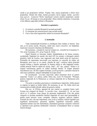 rurală şi pe proprietarii militari. Treptat, însă, marea proprietate a biruit mica
proprietate. Ţăranii din obşte, numiţi georgikoi, devin supuşi, numiţi paroikoi
(sau pareci). Cadastrul Thebei marchează victoria marilor proprietari, numiţi
dinaţi. În sec. XI începe şi criza proprietăţii libere militare stratiotice. Consecinţa
a fost slăbirea capacităţii militare a Bizanţului.

                              Întrebări recapitulative

   1. Ce teritorii a pierdut Bizanţul în această perioadă?
   2. Ce elemente noi caracterizează viaţa socială rurală?
   3. Care a fost rolul negustorilor străini în economia Bizanţului?


                                    2. Instituţiile

         Viaţa instituţională bizantină s-a desfăşurat între tradiţie şi înnoire. Ţara
este, şi în aceste secole, Romania, statul este statul romanilor, iar împăratul,
împăratul romanilor (basileus tôn Rhômaiôn).
         De asemenea, triumfurile sunt tot romane (ex., triumful lui Constantin V,
763; al lui Tzimiskes, 971; al lui Vasile II, 1018).
         Statul bizantin se înnoieşte treptat, îndepărtându-se de lumea romano-
occidentală. Împăratul îşi asumă, din anul 629 (ca urmare a distrugerii puterii
perşilor), titlul de basileu, care sugerează mai mult decât acela de imperator.
Pretenţiile de supremaţie universală s-au exprimat, în veacurile de mijloc ale
Bizanţului, prin ceea ce s-a numit „familia de regi”, conform căreia principii
creştini formau o familie spirituală, în fruntea căreia se afla împăratul roman,
ceilalţi principi fiind în raport de acesta „fraţi”, „fii” sau „supuşi”. Pentru a se
asigura transmiterea puterii în cadrul aceleiaşi familii, în timpul dinastiei
macedonene (sec. IX-XI) a apărut instituţia porfirogeneţilor, a prinţilor născuţi în
sala roşie a palatului, singurii îndreptăţiţi să ocupe tronul.
         Se accentuează teocraţia imperială, adică caracterul divin al puterii
imperiale. Vasile I se adresa, astfel, fiului său, Leon VI Filosoful: ”Primeşte
puterea imperială de la Dumnezeu şi coroana imperială de la Dumnezeu prin
mâna mea”.
         Tot acum se produce grecizarea şi orientalizarea imperiului, limba greacă
se impune în raport cu limba latină. De asemenea, în sec. IX, limba slavă este
recunoscută ca limbă oficială, alături de greacă şi latină.
         Din sec. al VII-lea, aparatul de stat central se complică foarte mult.
Existau trei categorii de funcţii: 1) onorifice (sau demnităţi), 2) de stat (sau
oficii) şi 3) palatine (care ţineau de persoana împăratului). Cele din prima
categorie se acordau membrilor familiei imperiale ori unor mari personalităţi şi
purtau nume precum: cezar, curopalat, sebastos, magistru, patriciu, hipates.
Funcţiile de stat, cele mai importante, erau civile şi militare: marele logothet (sau
logothetul dromosului), questorul, eparhul, logothetul tezaurului public,
logothetul militar (sau tôn stratiotikon), chartularul (gestiona veniturile vistieriei)
şi sakelarul (care gestiona cheltuielile vistieriei). Comandantul flotei se numea
marele drungar.




                                          26
 