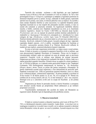 Înnoirile din societate reclamau o altă legislaţie, pe care împăratul
isaurian Leon al III-lea şi fiul său Constantin al V-lea au iniţiat-o. În 726 a fost
promulgată Ecloga (= Culegere), o prelungire şi adaptare a legislaţiei justiniene în
domeniul dreptului privat şi penal. Ecloga, redactată în limba greacă, reprezintă
spiritul nou în justiţie, mai uman, în folosul păturilor mici şi mijlocii. Ea acordă o
mare atenţie dreptului familiei şi celui succesoral. La capitolul dreptului penal,
legislaţia isauriană nu se mai inspiră din principiile moralei creştine, ci mai cu
seamă din cutumele şi practicile orientale. Ea legalizează mutilările (tăierea
nasului, a limbii, castrarea etc). Împăraţii macedoneni au avut, şi ei, însemnate
iniţiative legislative. Juriştii lui Vasile I (867-886) au întocmit două lucrări:
Procheironul, care era un manual de practică juridică destinat judecătorilor şi
studenţilor şi Epanagoga (=Introducere), concepută ca o introducere la o mare
culegere de legi. (Purificarea vechilor legi). Leon VI Filosoful (886-916) a
finalizat intenţia părintelui său şi a înzestrat statul cu cel mai mare moment juridic
bizantin, Basilicale, redactat în limba greacă. Această culegere de legi imperiale
cuprindea dreptul canonic, civil şi public, rezumând legislaţia lui Justinian şi
Novellele succesorilor acestuia (Justin II şi Tiberiu). Basilicalele reflectă, în
modul cel mai explicit, caracterul absolutist al puterii imperiale.
         În ceea ce priveşte organizarea teritorială, s-a impus acum o nouă unitate,
thema. O dată cu aceasta s-a renunţat la separarea funcţiilor civile şi militare, aşa
cum preconizaseră împăraţii Diocleţian şi Constantin. Thema era la început o
circumscripţie militară, unde era cantonat un corp de armată, apoi şi provincia
respectivă. Funcţiile civile şi militare erau deţinute de aceeaşi persoană.
Organizarea pe theme a fost inspirată de exarhatele din Italia şi Africa, unde nu a
operat principiul separării funcţiilor. Primele theme au apărut în a doua jumătate a
sec. al VII-lea în Balcani, ca o măsură contra pericolului bulgar şi slav. Împăratul
Constantin VIII Porfirogenetul menţionează, în lucrarea sa De thematibus
(Despre theme), thema Tracia ca prima din partea europeană a Bizanţului. În
partea răsăriteană această nouă organizare a fost determinată de pericolul arab.
Împăraţii iconoclaşti (sec. VIII) au generalizat sistemul themelor, ceea ce a făcut
să se vorbească despre „militarizarea imperiului”. În prima jumătate a secolului al
X-lea existau 31 de theme pentru ca, în sec. XI, să se ajungă la 38. Thema era
conduse de un strateg (uneori, din sec. X, se mai numeşte şi duce sau catepan).
Strategul avea şi o cancelarie civilă care se ocupa de fiscalitate şi de justiţia
themei.
         Organizarea pe theme în perioada clasică a istoriei bizantine a corespuns
noii structuri sociale bazate pe proprietatea liberă ţărănească şi pe militarii
proprietari (stratioţi).
         Transformările instituţionale din secolele de mijloc ale Bizanţului au
regenerat statul, făcându-l apt să răspundă gravelor probleme externe.


                              3. Mişcarea iconoclastă

        O dată cu venirea la putere a dinastiei isauriene, prin Leon al III-lea (717-
741), se declanşează mişcarea contra icoanelor. Lupta dintre iconoclaşti (cei ce
respingeau icoanele) şi iconoduli (sau iconofili, cei ce adorau icoanele) a dominat
istoria Bizanţului vreme de aprox. un secol şi jumătate. Această mişcare nu a fost



                                         27
 