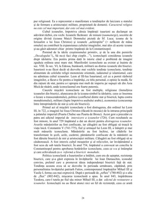 pur religioasă. Ea a reprezentat o manifestare a tendinţelor de laicizare a statului
şi de formare a aristocraţiei militare, proprietară de domenii. Caracterul religios
nu este cel mai important, dar este cel mai evident.
         Cultul icoanelor, împotriva căruia împăraţii isaurieni au declanşat un
adevărat război, era vechi. Icoanele făcătoare de minuni (taumaturge), socotite de
origine divină (icoana Maicii Domnului pictată de Sf. Luca; icoana de la
Ierusalim a lui Iisus Christos) şi icoanele „achiropiite” (= nefăcute de mâna
omului) au contribuit la expansiunea cultului imaginilor, mai ales că aceste icoane
şi-au găsit adoratori chiar printre împăraţii de la Constantinopol.
         Pornind de la ideile creştinismului primitiv, şi de la una din pornirile
„Decalogului”(„ Să nu-ţi faci chip cioplit…”), iconoclaştii considerau icoanele
drept idolatrie. Era pentru prima dată în istorie când o problemă de imagini
zguduia ordinea unui mare stat. Manifestări iconoclaste au existat şi înainte de
sec. VIII. În sec. VI, la Edessa, bunăoară, militarii au distrus icoanele din biserici.
Isaurienii n-au făcut decât să dezvolte mai vechile tendinţe iconoclaste, tendinţe
alimentate de celelalte religii monoteiste orientale, iudaismul şi islamismul, care
nu admiteau cultul icoanelor. Leon al III-lea Isaurianul, cel ce a pornit războiul
imaginilor, a făcut-o fie pentru a împărtăşi, cu titlu personal, o opinie la modă, fie
din raţiuni de stat, pentru a-i apropia mai mult de imperiu pe supuşii săi din Asia
Mică de răsărit, unde iconoclasmul era foarte puternic.
         Cauzele mişcării iconoclaste au fost multiple, religioase (înmulţirea
icoanelor din biserici, alunecarea de la icoana-simbol la idolatrie, ceea ce însemna
o lezare a transcendentului), politice (conflictul dintre stat şi biserică, lupta contra
monahismului), militare (lupta împotriva asaltului arabic), economice (concurenţa
între întreprinderile de stat şi cele ale bisericii).
         Primul act al mişcării iconoclaste a fost distrugerea, din ordinul lui Leon
III, în 722, a imaginii lui Iisus Christos (făcută în mozaic) de la intrarea principală
a palatului imperial (Poarta Chalne sau Poarta de Bronz). Acest gest a precedat cu
patru ani edictul imperial de interzicere a icoanelor (726). Cum rezultatele au
fost minore, în anul 729 împăratul a dat un decret pentru distrugerea icoanelor.
Averile mănăstirilor au fost confiscate, iar călugării au fost obligaţi să treacă la
viaţa laică. Constantin V (741-775), fiul şi urmaşul lui Leon III, a înăsprit şi mai
mult măsurile iconoclaste. Mănăstirile au fost închise, iar clădirile lor
transformate în şcoli, azile, cazărmi; pământurile confiscate de la mănăstiri au
fost dăruite bisericii de mir şi aristocraţiei militare. Călugării au fost obligaţi să se
căsătorească. A fost interzis cultul moaştelor şi al relicvelor, iar învăţământul a
fost scos de sub tutela bisericii. În anul 754, împăratul a convocat un conciliu la
Constantinopol pentru aprobarea hotărârilor iconoclaste, ceea ce s-a şi întâmplat
şi care echivalează cu o reformă a bisericii monahale.
         Politica iconoclastă a Isaurienilor a întâlnit, cum era de aşteptat, rezistenţa
bisericii, care şi-a găsit expresia în învăţăturile lui Ioan Damaschin, iconodul
convins, prelatul care a promovat ideea independenţei bisericii faţă de stat.
Tendinţa aceasta avea să se dezvolte în perioada următoare, căpătând, prin
personalitatea învăţatului patriarh Fatios, contemporanul împăraţilor Mihail III şi
Vasile I, forma cea mai expresivă. După o perioadă de „reflux” (780-802) şi o alta
de „flux” (802-842), mişcarea iconoclastă a apus. În anul 843, împărăteasa
Teodora, care-l tutela pe fiul său minor Mihail III, a dat edictul de restaurare a
icoanelor. Iconoclaştii nu au făcut atunci nici un fel de rezistenţă, ceea ce arată



                                           28
 