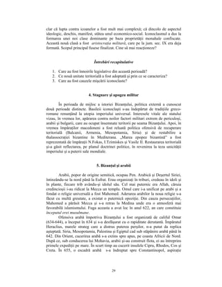 clar că lupta contra icoanelor a fost mult mai complexă; că dincolo de aspectul
ideologic, deschis, manifest, stătea unul economico-social. Iconoclasmul a dus la
formarea unei noi clase dominante pe baza proprietăţii monahale confiscate.
Această nouă clasă a fost aristocraţia militară, care pe la jum. sec. IX era deja
formată. Scopul principal fusese finalizat. Cine să mai reacţioneze?


                              Întrebări recapitulative

   1. Care au fost înnoirile legislative din această perioadă?
   2. Ce nouă unitate teritorială a fost adoptată şi prin ce se caracteriza?
   3. Care au fost cauzele mişcării iconoclaste?


                          4. Stagnare şi apogeu militar

         În perioada de mijloc a istoriei Bizanţului, politica externă a cunoscut
două perioade distincte. Basileii iconoclaşti s-au îndepărtat de tradiţiile greco-
romane renunţând la utopia imperiului universal. Interesele vitale ale statului
vizau, în vremea lor, apărarea contra noilor factori militari extrem de periculoşi,
arabii şi bulgarii, care au ocupat însemnate teritorii pe seama Bizanţului. Apoi, în
vremea împăraţilor macedoneni a fost reluată politica ofensivă de recuperare
teritorială (Balcanii, Armenia, Mesopotamia, Siria) şi de restabilire a
thalassocraţiei bizantine în Mediterana. „Marea epopee bizantină” a fost
reprezentată de împăraţii N.Fokas, I.Tzimiskes şi Vasile II. Restaurarea teritorială
şi-a găsit reflectarea, pe planul doctrinei politice, în revenirea la teza unicităţii
imperiului şi a puterii sale mondiale.


                               5. Bizanţul şi arabii

        Arabii, popor de origine semitică, ocupau Pen. Arabică şi Deşertul Siriei,
întinzându-se la nord până la Eufrat. Erau organizaţi în triburi, credeau în idoli şi
în plante, fiecare trib avându-şi idolul său. Cel mai puternic era Allah, căruia
credincioşii i-au ridicat la Mecca un templu. Omul care i-a unificat pe arabi şi a
fondat o religie universală a fost Mahomed. Aderarea arabilor la noua religie s-a
făcut cu multă greutate, a existat o puternică opoziţie. Din cauza persecuţiilor,
Mahomed a părăsit Mecca şi s-a retras la Medina unde era o atmosferă mai
favorabilă islamismului. Fuga aceasta a avut loc în anul 622, an care constituie
începutul erei musulmane.
        Ofensiva arabă împotriva Bizanţului a fost organizată de califul Omar
(634-644), a început în 634 şi s-a desfăşurat cu o rapiditate derutantă. Împăratul
Heraclius, marele strateg care a distrus puterea perşilor, n-a putut da replica
aşteptată. Siria, Mesopotamia, Palestina şi Egiptul cad sub stăpânire arabă până în
642. Din Orient, cucerirea arabă s-a extins spre apus, pe coasta Africii de Nord.
După ce, sub conducerea lui Mohavia, arabii şi-au construit flota, ei au întreprins
primele expediţii pe mare. În scurt timp au cucerit insulele Cipru, Rhodos, Cos şi
Creta. În 655, o escadră arabă s-a îndreptat spre Constantinopol, aspiraţie



                                         29
 