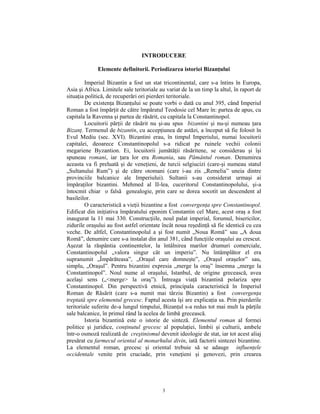 INTRODUCERE

              Elemente definitorii. Periodizarea istoriei Bizanţului

         Imperiul Bizantin a fost un stat tricontinental, care s-a întins în Europa,
Asia şi Africa. Limitele sale teritoriale au variat de la un timp la altul, în raport de
situaţia politică, de recuperări ori pierderi teritoriale.
         De existenţa Bizanţului se poate vorbi o dată cu anul 395, când Imperiul
Roman a fost împărţit de către împăratul Teodosie cel Mare în: partea de apus, cu
capitala la Ravenna şi partea de răsărit, cu capitala la Constantinopol.
         Locuitorii părţii de răsărit nu şi-au spus bizantini şi nu-şi numeau ţara
Bizanţ. Termenul de bizantin, cu accepţiunea de astăzi, a început să fie folosit în
Evul Mediu (sec. XVI). Bizantini erau, în timpul Imperiului, numai locuitorii
capitalei, deoarece Constantinopolul s-a ridicat pe ruinele vechii colonii
megariene Byzantion. Ei, locuitorii jumătăţii răsăritene, se considerau şi îşi
spuneau romani, iar ţara lor era Romania, sau Pământul roman. Denumirea
aceasta va fi preluată şi de veneţieni, de turcii selgiucizi (care-şi numeau statul
„Sultanului Rum”) şi de către otomani (care i-au zis „Remelia” uneia dintre
provinciile balcanice ale Imperiului). Sultanii s-au considerat urmaşi ai
împăraţilor bizantini. Mehmed al II-lea, cuceritorul Constantinopolului, şi-a
întocmit chiar o falsă genealogie, prin care se dorea socotit un descendent al
basileilor.
         O caracteristică a vieţii bizantine a fost convergenţa spre Constantinopol.
Edificat din iniţiativa împăratului eponim Constantin cel Mare, acest oraş a fost
inaugurat la 11 mai 330. Construcţiile, noul palat imperial, forumul, bisericilor,
zidurile oraşului au fost astfel orientate încât noua reşedinţă să fie identică cu cea
veche. De altfel, Constantinopolul a şi fost numit „Noua Romă” sau „A doua
Romă”, denumire care s-a instalat din anul 381, când funcţiile oraşului au crescut.
Aşezat la răspântia continentelor, la întâlnirea marilor drumuri comerciale,
Constantinopolul „valora singur cât un imperiu”. Nu întâmplător el era
supranumit „Împărăteasa”, „Oraşul care domneşte”, „Oraşul oraşelor” sau,
simplu, „Oraşul”. Pentru bizantini expresia „merge la oraş” însemna „merge la
Constantinopol”. Noul nume al oraşului, Istanbul, de origine grecească, avea
acelaşi sens („<merge> la oraş”). Întreaga viaţă bizantină polariza spre
Constantinopol. Din perspectivă etnică, principala caracteristică în Imperiul
Roman de Răsărit (care s-a numit mai târziu Bizantin) a fost convergenţa
treptată spre elementul grecesc. Faptul acesta îşi are explicaţia sa. Prin pierderile
teritoriale suferite de-a lungul timpului, Bizanţul s-a redus tot mai mult la părţile
sale balcanice, în primul rând la acelea de limbă grecească.
         Istoria bizantină este o istorie de sinteză. Elementul roman al formei
politice şi juridice, conţinutul grecesc al populaţiei, limbii şi culturii, ambele
într-o osmoză realizată de creştinismul devenit ideologie de stat, iar tot acest aliaj
presărat cu farmecul oriental al monarhului divin, iată factorii sintezei bizantine.
La elementul roman, grecesc şi oriental trebuie să se adauge influenţele
occidentale venite prin cruciade, prin veneţieni şi genovezi, prin crearea




                                           3
 