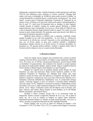 îndrăzneaţă a expansiunii arabe. Capitala bizantină a suferit primul atac arab între
674-678, atac îndelung şi greu, terminat cu victoria „romeilor”. Întreaga flotă
arabă a fost arsă şi scufundată, iar 30.000 de oşteni arabi au pierit în bătălie. La
victoria bizantinilor a contribuit decisiv o armă secretă, „focul grecesc” sau „focul
lichid”, invenţie pusă la dispoziţia împăratului Constantin IV Pogonatul de un
arhitect sirian. Al doilea şi cel mai mare asediu arab asupra Constantinopolului a
fost în anul 717, când Leon III Isaurianul abia se instalase în jilţul imperial.
Asediul metodic al arabilor, conduşi de vestitul general Maslama, a întâlnit
superioritatea pe mare a bizantinilor: focul grecesc. Flota arabă, de 1800 de vase,
a fost în întregime distrusă. După dezastrul suferit în august 718, arabii n-au mai
cutezat să atace cetatea basileilor. De asemenea, peste şase decenii Asia Mică n-a
mai cunoscut atacurile sarazinilor (=arabii).
        Războiul dintre Bizanţ şi Califatul arab a continuat, conflictele armate
putând fi grupate în trei mari zone geopolitice: în Asia Mică, în Mediterana
răsăriteană şi în Mediterana centrală. Succesele au fost schimbătoare până la
jum. sec. al IX-lea, pentru ca apoi, prin vrednicia militară a împăraţilor
macedoneni, balanţa victoriei să se încline decisiv în favoarea Bizanţului. La
începutul sec. XI, puterea politico-militară a arabilor a decăzut foarte mult în
favoarea turcilor selgiucizi, ceea ce a uşurat sarcina Bizanţului.


                               6. Bizanţul şi bulgarii

        Neam de origine turcică, bulgarii erau constituiţi într-o uniune de triburi
situată pe teritoriul dintre cursul inferior al Volgăi şi coasta răsăriteană a Mării de
Azov. Pe la jum. sec. al VII-lea, sub presiunea khazarilor, această uniune tribală
s-a destrămat. Un grup puternic, sub conducerea lui Asparuh, a ocupat regiunea
de stepă de la nordul gurilor Dunării, regiune numită Bugeac (unghiul format de
Nistru, Dunăre şi Marea Neagră, căruia bulgarii i-au spus Honglon).
        Bulgarii lui Asparuh erau un potenţial duşman pentru Bizanţ, de aceea
bizantinii i-au ţinut sub observaţie. După victoria împotriva arabilor, în 678,
împăratul Constantin IV Pogonatul şi-a îndreptat toate forţele spre nord,
împotriva uniunii de triburi slave din Balcani şi a bulgarilor din Bugeac. În 680,
basileul a organizat o campanie pe uscat şi pe mare contra acestor duşmani, dar o
întâmplare nefericită (îmbolnăvirea împăratului) avea să compromită întreaga
acţiune. Victorioşi, bulgarii şi slavii au încheiat o convenţie pentru înfiinţarea
unui stat comun. În 681, împăratul a recunoscut existenţa şi independenţa acestui
stat barbar. Este ceea ce, după creştinarea bulgarilor în 864, avea să se numească
primul Ţarat Bulgar. Frontierele noului stat din Balcani erau la început; spre
apus, Timocul, spre răsărit, Marea Neagră, la nord Dunărea, iar la sud Munţii
Balcani. Reşedinţa a fost fixată la Plisca.
        Bizanţul a admis existenţa acestui stat şi l-a recunoscut forţat de
împrejurări. Politica externă a Imperiului Bizantin de la sf. sec. VII şi până la
încep. sec. XI a avut în relaţiile cu bulgarii un capitol foarte important.
Raporturile bizantino-bulgare au tribulat, în toată această perioadă, între pace şi
război, evoluţie şi recuperarea balcanilor de către împărăţia bizantină.
        Primul împărat care şi-a pus în gând să-i distrugă pe bulgari a fost
Constantin V (741-775). Între 755 şi 775, el a purtat nouă campanii victorioase



                                          30
 