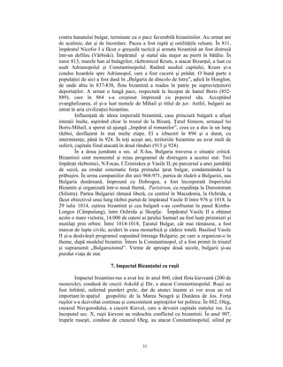 contra hanatului bulgar, terminate cu o pace favorabilă bizantinilor. Au urmat ani
de acalmie, dar şi de încordare. Pacea a fost ruptă şi ostilităţile reluate. În 811,
împăratul Nicefor I a făcut o greşeală tactică şi armata bizantină an fost distrusă
într-un defileu (Vârbiski). Împăratul şi statul său major au pierit în bătălie. În
iunie 813, marele han al bulagrilor, războinicul Krum, a atacat Bizanţul, a luat cu
asalt Adrianopolul şi Constantinopolul. Ratând asediul capitalei, Krum şi-a
condus hoardele spre Adrianopol, care a fost cucerit şi prădat. O bună parte a
populaţiei de aici a fost dusă în „Bulgaria de dincolo de Istru”, adică în Honglon,
de unde abia în 837-838, flota bizantină a readus în patrie pe supravieţuitorii
deportaţilor. A urmat o lungă pace, respectată la început de hanul Boris (852-
889), care în 864 s-a creştinat împreună cu poporul său. Acceptând
evanghelizarea, el şi-a luat numele de Mihail şi titlul de ţar. Astfel, bulgarii au
intrat în aria civilizaţiei bizantine.
         Influenţată de ideea imperială bizantină, casa princiară bulgară a afişat
intenţii înalte, aspirând chiar la tronul de la Bizanţ. Ţarul Simeon, urmaşul lui
Boris-Mihail, a sperat să ajungă „împărat al romanilor”, ceea ce a dus la un lung
război, desfăşurat în mai multe etape. El a izbucnit în 894 şi a durat, cu
intermitenţe, până în 924. În toţi aceşti ani, teritoriile bizantine au avut mult de
suferit, capitala fiind atacată în două rânduri (913 şi 924).
         În a doua jumătate a sec. al X-lea, Bulgaria traversa o situaţie critică.
Bizantinii simt momentul şi reiau programul de distrugere a acestui stat. Trei
împăraţi războinici, N.Focas, I.Tzimiskes şi Vasile II, pe parcursul a unei jumătăţi
de secol, au erodat sistematic forţa primului ţarat bulgar, condamnându-l la
prăbuşire. În urma campaniilor din anii 968-971, partea de răsărit a Bulgariei, sau
Bulgaria dunăreană, împreună cu Dobrogea, a fost încorporată Imperiului
Bizantin şi organizată într-o nouă themă, Paristrion, cu reşedinţa la Durostorum
(Silistra). Partea Bulgariei rămasă liberă, cu centrul în Macedonia, la Ochrida, a
făcut obiectivul unui lung război purtat de împăratul Vasile II între 976 şi 1018. la
29 iulie 1014, oştirea bizantină şi cea bulgară s-au confruntat în pasul Kimba-
Longos (Câmpulung), între Ochrida şi Skoplje. Împăratul Vasile II a obţinut
acolo o mare victorie, 14.000 de oşteni ai ţarului Samuel au fost luaţi prizonieri şi
mutilaţi prin orbire. Între 1014-1018, Ţaratul Bulgar, cât mai rămăsese, a fost
marcat de lupte civile, ucideri în casa monarhică şi cădere totală. Basileul Vasile
II şi-a desăvârşit programul supunând întreaga Bulgarie, pe care a organizat-o în
theme, după modelul bizantin. Întors la Constantinopol, el a fost primit în triumf
şi supranumit „Bulgaroctonul”. Vreme de aproape două secole, bulgarii şi-au
pierdut viaţa de stat.

                         7. Impactul Bizanţului cu ruşii

        Impactul bizantino-rus a avut loc în anul 860, când flota kieveană (200 de
monoxile), condusă de cnezii Askold şi Dir, a atacat Constantinopolul. Ruşii au
fost înfrânţi, suferind pierderi grele, dar de atunci înainte ei vor avea un rol
important în spaţiul geopolitic de la Marea Neagră şi Dunărea de Jos. Forţa
ruşilor s-a dezvoltat continuu şi concomitent aspiraţiilor lor politice. În 882, Oleg,
cneazul Novgorodului, a cucerit Kievul, care a devenit capitala statului rus. La
începutul sec. X, ruşii kieveni au redeschis conflictul cu bizantinii. În anul 907,
trupele ruseşti, conduse de cneazul Oleg, au atacat Constantinopolul, silind pe



                                         31
 