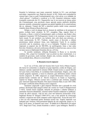 bizantini la încheierea unui tratat comercial, încheiat în 911, care privilegia
activitatea negustorilor ruşi. După trei decenii, în 941, flotila rusă comandată de
cneazul Igor a luat cu asalt Constantinopolul care a fost salvat, ca şi altădată, de
„focul grecesc”. Conflictul a recidivat, şi în 945, bizantinii reînnoiesc ruşilor
avantajele comerciale din 911. Negustorilor ruşi le era rezervat un întreg cartier
din Constantinopol, erau prevăzute clauze speciale pentru mărfurile prohibite
(precum metalele, armamentul, purpura) sau parţial îngrădite de la comercializare
(de ex. mătasea). Tratatul din 945 a statornicit pentru multă vreme caracterul
relaţiilor dintre Bizanţ şi Rusia Kieveană.
         Religia a venit să adauge încă un element de stabilitate şi de perspectivă
pentru evoluţia lumii ortodoxe. În 957, cneaghina Olga, regenta fiului ei
Sviatoslav, a făcut o vizită la Constantinopol, unde s-a botezat, naş fiindu-i chiar
împăratul Constantin VII Porfirogenetul. Gestul ei de creştinare a trasat viitorul
lumii ruseşti. În anii următori s-au încheiat, între cele două case princiare, şi
relaţii matrimoniale. În 987, Vladimir, marele cneaz al Kievului, a obţinut
promisiunea mâinii prinţesei Anna, sora împăratului Vasile II, cu condiţia
convertirii sale la creştinism, ceea ce s-a şi întâmplat. Vladimir s-a creştinat
împreună cu poporul său (în 988-989), iar porfirogeneta Anna a luat calea
Kievului. Ortodoxia a devenit confesiunea oficială în statul kievean, ceea ce a fost
un mare succes al diplomaţiei bizantine din sec. al X-lea.
         În secolele următoare, influenţa Bizanţului în Rusia se va dezvolta
continuu. Din „oraşul lui Constantin” ruşii au primit nu doar creştinismul, ci şi
modelul de guvernare, unele instituţii, dreptul, arta, scrierea, moneda. Treptat, a
fost acreditată ideea „Moscova a treia Romă”.

                          8. Bizanţul şi turcii selgiucizi

         La sf. sec. al X-lea, când uzii locuiau între Lacul Aral şi Marea Caspică,
din marea lor comunitate s-a desprins un grup important, condus de Selgiuc, care
deţinuse o poziţie superioară în uniunea tribală. Grupul acesta s-a aşezat dincolo
de Lacul Aral şi Amu-Daria, în vecinătatea lumii musulmane. Selgiuc, care a dat
numele grupului separatist, a trecut la islamism, gest definitoriu pentru viitorul
turcilor selgiucizi. În 1040, selgiucizii au ocupat Khorasanul, Iranul şi Irakul,
punând bazele vestitului stat al Marilor Selgiucizi, în frunte cu Togrul-beg,
nepotul lui Selgiuc. Ofensiva acestor turci a continuat spre Armenia, atingând
grav interesele Imperiului Bizantin. Prin atacul Armeniei Mari, în anii 1047-1048,
au început conflictele dintre Bizanţ şi turcii selgiucizi.
         Înaintarea selgiucidă a găsit Imperiul Bizantin într-o perioadă de criză
politică, declanşată după apogeul militar din vremea lui Vasile II Bulgaroctonul
(+1025). Armata fusese neglijată, măsurile de protejare a obştilor ţărăneşti şi
stratioţilor fuseseră abandonate, sistemul militar bizantin tradiţional se prăbuşise.
Vreme de câteva decenii, viaţa de stat a fost sub înrâurirea aristocraţiei civile.
Împăratul Roman IV Diogene (1068-1071), care a fost sprijinit de aristocraţia
militară, a organizat mai multe campanii contra selgiucizilor. Aceea din anul 1071
a fost cea mai importantă pentru destinele acestui stat. Trupele imperiale s-au
îndreptat spre Armenia, fiind permanent hărţuite de cele selgiucide, pentru ca, în
final, să fie atrase „în lanţurile unei curse”. În bătălia de la Manzikert (26 august
1071, lângă lacul Van), armata bizantină a suferit o grea înfrângere. Basileul a



                                         32
 