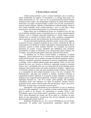9. Declin şi înflorire culturală

         Cultura acestei perioade a avut o evoluţie interesantă, care s-a mulat pe
marile transformări din imperiu. În dezvoltarea ei se disting două etape. Cea
dintâi, cuprinsă între sec. VII – jum. sec. IX, se caracterizează prin declin cultural.
Literatura acestei etape a fost predominant religioasă. În creaţia literară profană
două nume s-au impus: Georgios Pisides şi poeta Casia. În artă, iconoclasmul a
proscris scenele religioase figurative, înlocuindu-le cu subiecte profane, lipsite de
orice emoţie spirituală. Acest „coridor întunecos”, cum i s-a mai spus, a făcut
trecerea de la „era bazilicii paleocreştine” la „era bisericii cruciforme”.
         Etapa a doua, care s-a desfăşurat de la jum. sec. IX până la sf.sec. XI, este
una de înflorire culturală. Acum se manifestă ceea ce s-a numit „primul umanism
bizantin”, care în literatură reprezintă întoarcerea la valorile culturii clasice.
Acelaşi lucru se constată şi în planul artistic, unde „renaşterea macedoneană”
aduce importante inovaţii, atât în arhitectură, cât şi în pictura monumentală.
         Cea mai interesantă manifestare culturală a acestor veacuri a fost, negreşit,
umanismul bizantin, sintagmă acceptată de unii istorici, contestată de alţii. Şi
aceasta pentru că în Bizanţ nu se poate vorbi despre o mişcare generată de factori
economici, precum în Italia secolelor XIII-XV. S-a considerat mai potrivită
denumirea de erudiţie savantă, îndreptată spre dobândirea unor cunoştinţe
enciclopedice. În raport cu antichitatea, ea se caracterizează, după o reflecţie care
s-a impus, „mai mult prin grija pentru conservare, decât prin elan creator”.
         La jumătatea sec. al IX-lea, cezarul Bardas a reorganizat, în palatul
Magnaura, Şcoala Superioară de la Constantinopol, prima universitate creştină
medievală din Europa. Aici se studiau cele şapte arte liberale (gramatica, retorica,
dialectica, aritmetica, geometria, astronomia şi muzica), jurisprudenţa, medicina
şi teologia. Acolo a studiat celebrul învăţat ajuns patriarh, Fotios, cel mai mare
cărturat din acest veac. Scrierea sa Biblioteca, cuprinzând excerpte şi rezumate
literare, este o enciclopedie prin care s-au salvat părţi din lucrări pierdute pentru
totdeauna. Între erudiţii acestui veac trebuie menţionat şi învăţatul – împărat Leon
VI Filosoful, iniţiator al celui mai mare monument juridic bizantin, Basilicalele
şi al manualului de artă militară bizantină Tactica. Fiul său, Constantin VII
Porfirogenetul reprezintă, prin iniţiative şi realizări, momentul culminant al
umanismului bizantin. Împreună cu un grup de învăţaţi, împăratul s-a ocupat de
alcătuirea unor compendii pentru agronomie, medicină, zoologie, tactică, istorie,
diplomaţie literatură etc., vreo 50 la număr, astăzi pierdute. Sub semnătura
monarhului însuşi sunt cunoscute trei opere de proporţii: lucrarea istorico-
geografică Despre theme, sfaturile pentru fiul său Romanos, Despre guvernarea
Imperiului şi cartea Despre ceremoniile curţii bizantine.
         Istoriografia a fost reprezentată de Leon Diaconul, cel care l-a însoţit pe
Vasile II în toate campaniile. Lui i se atribuie o istorie a acestui împărat, păstrată
doar în partea ei de început. Alt reprezentant al scrisului istoric a fost
M.Attaliates, autor al unei lucrări pentru o perioadă a crizei din sec. XI (1041-
1081). Istoria Bizanţului din acelaşi veac XI şi-a găsit în I. Skylitzes un autor
dintre cei mai reprezentativi. Lucrarea lui este cel mai important izvor pentru
domnia împăratului-militar Vasile II.
         Renaşterea bizantină din sec. XI a avut în M.Psellos pe cel mai ilustru
reprezentant. El poseda toate caracteristicile umaniştilor italieni: cultul



                                          34
 