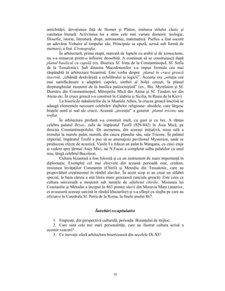 antichităţii, devoţiunea faţă de Homer şi Platon, imitarea stilului clasic şi
vanitatea literară. Activitatea lui a atins cele mai variate domenii: teologie,
filosofie, istorie, literatură, drept, astronomie, matematică. Psellos a fost socotit
un adevărat Voltaire al timpului său. Principala sa operă, scrisă sub formă de
memorii, a fost Cronografia.
         În arhitectură, prima etapă, marcată de luptele cu arabii şi de iconoclasm,
nu s-a remarcat printr-o înflorire deosebită. A continuat să se construiască după
planul basilical cu cupolă (ex. Biserica Sf. Irina de la Constantinopol, Sf. Sofia
de la Tessalonic). Sub dinastia Macedonenilor s-a impus formula cea mai
răspândită în arhitectura bizantină. Este vorba despre planul în cruce greacă
înscrisă, „izbândă desăvârşită a echilibrului şi logicii”. Aceasta era „soluţia cea
mai satisfăcătoare a adaptării cupolei, simbol al bolţii cereşti, la planul
dreptunghiular moştenit de la basilica paleocreştină” (ex., Bis. Myrelaion şi Sf.
Dumitru din Constantinopol, Mitropolia Mică din Atena şi Sf. Teodori tot din
Atena etc. În cruce greacă s-a construit în Calabria şi Sicilia, în Rusia de la Kiev).
         La bisericile mănăstirilor de la Muntele Athos, la crucea greacă înscrisă se
adaugă elementele necesare celebrării slujbelor religioase: absidele, care lărgesc
braţele nord şi sud ale crucii. Această „invenţie” a generat planul triconc sau
treflat.
         În arhitectura profană s-a construit mult, cu gust şi cu lux. A rămas
celebru palatul Bryas, zidit de împăratul Teofil (829-842) în Asia Mică, pe
direcţia Constantinopolului. De asemenea, din aceeaşi iniţiativă, noua sală a
tronului la marele palat, numită, din cauza planului său, sala Triconc. În palatul
imperial, împăratul Teofil a pus să se amenajeze pavilionul Mysterion, unde se
produceau efecte de acustică. Vasile I a ridicat un palat la Mangana, cu cinci etaje
şi vedere spre ţărmul Asiei Mici, iar N.Focas a completat salba palatelor cu unul
nou, lângă celebrul Bucoleon.
         Cultura bizantină a fost folosită şi ca un instrument de mare importanţă în
diplomaţie. Exemplul cel mai elocvent din această perioadă este, credem,
misiunea învăţaţilor Constantin (Chiril) şi Metodiu din Tessalonic, care au
propovăduit creştinismul în rândul slavilor. În acest scop ei au creat un alfabet
special, la baza căruia a stat litera mare grecească (unciala greacă). Este ceea ce
cultura universală a moştenit sub numele de alfabetul chirilic. Misiunea lui
Constantin şi Metodiu a început în 863 printre slavii din Moravia Mare (anterior,
ei avuseseră aceeaşi sarcină în rândul khazarilor) şi s-a sfârşit cu slujba pe care au
oficiat-o în Catedrala Sf. Petru de la Roma, la finele anului 867.


                              Întrebări recapitulative

   1. Etapizaţi, din perspectivă culturală, perioada Bizanţului de mijloc;
   2. Care sunt cele trei mari personalităţi, care au ilustrat cultura scrisă a
acestor veacuri?
   3. Ce inovaţii oferă arhitectura bisericească din secolele IX-XI?




                                         35
 