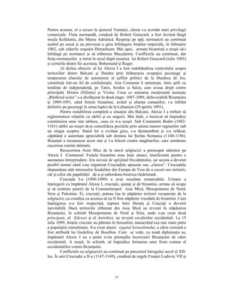Pentru aceasta, el a recurs la ajutorul Veneţiei, căreia i-a acordat mari privilegii
comerciale. Flota normandă, condusă de Robert Guiscard, a fost învinsă lângă
insula Kefalonia, din Marea Adriatică. Respinşi pe apă, normanzii au continuat
asaltul pe uscat şi au provocat o grea înfrângere forţelor imperiale, în februarie
1082, sub zidurile oraşului Dirrachium. Mai apoi, armata bizantină a reuşit să-i
înfrângă pe normanzi şi să elibereze Macedonia. Conflictele au continuat, dar
forţa normanzilor a intrat în recul după moartea lui Robert Guiscard (iulie 1085)
şi certurile dintre fiii acestuia, Bohemund şi Roger.
         Al doilea obiectiv al lui Alexie I a fost redobândirea controlului asupra
teritoriilor dintre Balcani şi Dunăre prin înlăturarea ocupaţiei pecenege şi
temperarea elanului de autonomie al şefilor politici de la Dunărea de Jos,
constituiţi într-un fel de confederaţie. Ana Comnena îi aminteşte, între şefii cu
tendinţe de independenţă, pe Tatos, Sestlav şi Satza, care aveau drept centre
principale Dristra (Silistra) şi Vicina. Ceea ce autoarea menţionată numeşte
„Războiul scitic” s-a desfăşurat în două etape: 1087-1089, defavorabilă Bizanţului
şi 1089-1091, când forţele bizantine, având şi alianţa cumanilor, i-a înfrânt
definitiv pe pecenegi în urma luptei de la Lebunion (29 aprilie 1091).
         Pentru restabilirea completă a situaţiei din Balcani, Alexie I a trebuit să
reglementeze relaţiile cu sârbii şi cu ungurii. Mai întâi, a încercat să împiedice
constituirea unui stat sârbesc, ceea ce n-a reuşit. Sub Constantin Bodin (1082-
1101) sârbii au reuşit să-şi consolideze poziţiile prin unirea tuturor regiunilor sub
un singur sceptru. Statul lor a evoluat greu, s-a dezmembrat şi s-a refăcut,
căpătând o autoritate apreciabilă sub domnia lui Ştefan Nemania (1168-1196).
Bizanţul a recunoscut acest stat şi l-a folosit contra maghiarilor, care urmăreau
cucerirea coastei dalmate.
         Recucerirea Asiei Mici de la turcii selgiucizi a preocupat stăruitor pe
Alexie I Comnenul. Forţele bizantine erau însă, atunci, insuficiente pentru o
asemenea întreprindere. Era nevoie de sprijinul Occidentului, iar acesta a devenit
posibil numai când s-au organizat Cruciadele apusene sau „clasice”. Cruciadele
răspundeau atât intereselor feudalilor din Europa de Vest de a cuceri noi teritorii,
cât şi celor ale papalităţii de a-şi subordona biserica răsăriteană.
         Cruciada I-a (1096-1099) a avut rezultate remarcabile. Urmare a
înţelegerii cu împăratul Alexie I, cruciaţii, ajutaţi şi de bizantini, urmau să ocupe
şi să restituie puterii de la Constantinopol Asia Mică, Mesopotamia de Nord,
Siria şi Palestina. Ei, cruciaţii, puteau lua în stăpânire teritorii recuperate de la
selgiucizi, cu condiţia ca acestea să nu fi fost stăpânite vreodată de bizantini. Cum
înţelegerea n-a fost respectată, ruptura între Bizanţ şi Cruciaţi a devenit
inevitabilă. Dacă teritoriile eliberate din Asia Mică au revenit în stăpânirea
Bizanţului, în schimb Mesopotamia de Nord şi Siria, unde s-au creat două
principate, al Edessei şi al Antiohiei, au revenit cavalerilor occidentali. La 15
iulie 1099, forţele cruciate au pătruns în Ierusalim, masacrând cea mai mare parte
a populaţiei musulmane. S-a creat atunci regatul Ierusalimului, a cărui coroană a
fost atribuită lui Godefroy de Bouillon. Cum se vede, cu toată diplomaţia sa,
împăratul Alexie I nu a putut evita primejdia încercuirii Bizanţului de către
occidentali. A reuşit, în schimb, să împiedice formarea unui front comun al
occidentalilor contra Bizanţului.
         Conflictele cu selgiucizii au continuat pe parcursul întregului secol al XII-
lea. În anii Cruciadei a II-a (1147-1149), condusă de regele Franţei Ludovic VII şi



                                         37
 