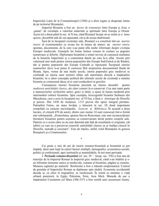 Imperiului Latin de la Constantinopol (1204) şi a altor regate şi despotate latine
de pe teritoriul Bizanţului.
        Imperiul Bizantin a fost un factor de transmisie între Europa şi Asia, o
„punte” de circulaţie a valorilor materiale şi spirituale între Europa şi Orient.
Acest rol a durat până în sec. al X-lea, când Bizanţul începe să se simtă ca o lume
aparte, deosebită atât de cea apuseană, cât şi de aceea răsăriteană.
        Încă de la începutul existenţei sale, Bizanţul s-a constituit într-un martor
istoric al evenimentelor ce aveau loc în lumea de atunci; un martor istoric
spontan, documentat, de la care s-au putut afla multe informaţii despre evoluţia
Europei medievale. Graniţele lui foarte întinse veneau în contact cu popoare
numeroase şi diferite. Diplomaţia bizantină a simţit nevoia să cunoască realitatea
de la hotarele Imperiului şi a consemnat datele pe care le-a aflat. Aceste ştiri
valorează mai mult pentru istoria popoarelor din Europa Sud-Estică şi de Răsărit,
dar şi pentru popoarele din Europa Centrală şi Apuseană. Începutul istoriei
neamurilor slave n-ar putea fi cunoscut fără moştenirea documentară lăsată de
Bizanţ. Apoi, vreme de mai multe secole, istoria poporului grec medieval se
confundă cu istoria unor teritorii aflate sub autoritatea directă a împăraţilor
bizantini, în a căror concepţie politică din ultimele secole de existenţă a statului
bizantin se conturează ideea că ei sunt conducători ai grecilor.
        Cunoaşterea istoriei bizantine prezintă un interes deosebit pentru
studierea antichităţii clasice, ale cărei comori le-a conservat. Cea mai mare parte
a manuscriselor scriitorilor antici, greci şi latini, a ajuns la lumea modernă prin
intermediul culturii bizantine. Spre exemplu, lexicograful bizantin Stobaeus din
Macedonia, care a scris la începutul sec. al VI-lea, a lăsat o Antologie de filosofie
şi poezie. Din 1430 de menţiuni, 1115 provin din opere integral pierdute.
Patriarhul Fatios, un mare învăţat, a întocmit în sec. IX două importante
compilaţii cu caracter enciclopedic, Lexicon şi Biblioteca. În această a doua
lucrare, el citează 470 de autori, dintre care numai 14 sunt cunoscuţi într-o formă
mai substanţială. „Posteritatea, spunea Steven Runciman, este mai recunoscătoare
literaturii bizantine pentru acţiunea sa conservatoare decât pentru creaţiile sale.
Datoria ce o avem către ea nu este datorată atât faţă de rezultatele ei originale, cât
iubirii cu care ea a prezervat comorile antichităţii clasice ca şi tradiţia clasică în
filozofie, metodă şi cercetare”. Este de înţeles, astfel, rolul Bizanţului în geneza
Renaşterii şi a Umanismului.

                                          *

         Cei peste o mie de ani de istorie romano-bizantină şi bizantină se pot
împărţi, dacă sunt luaţi în calcul factori multipli, demografici, economico-sociali,
politici şi confesionali, apoi instituţiile şi mentalităţile, în trei mari perioade.
         I. Perioada romano-bizantină (sf. sec. IV – încep. sec. VII) a fost una de
tranziţie de la Imperiul Roman la Imperiul grec medieval, când s-au întâlnit şi s-
au înfruntat elemente antice şi medievale, romane şi bizantine, păgâne şi creştine.
Mutarea capitalei pe malurile Bosforului a fost o măsură simptomatică. Centrul
de greutate al Imperiului Roman se deplasase spre răsărit. Economia occidentală
decade şi, ca efect al migraţiilor, se ruralizează. În orient se menţine o viaţă
urbană puternică, în Egipt, Palestina, Siria, Asia Mică. Moneda de aur a
împăratului Constantin cel Mare (306-337) a fost sortită unei ascensiuni ilustre,



                                          4
 