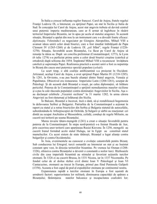 În Italia a crescut influenţa regilor francezi. Carol de Anjou, fratele regelui
Franţei Lodovic IX, a întemeiat, cu sprijinul Papei, un stat în Sicilia şi Italia de
Sud. În concepţia lui Carol de Anjou, acest stat angevin trebuia să devină centrul
unui puternic imperiu mediteranean, care ar fi urmat să înglobeze în răsărit
teritoriul Imperiului Bizantin, iar în apus pe acela al statului aragonez. În această
situaţie, Bizanţul a apelat din nou la un instrument care s-a dovedit foarte eficace:
diplomaţia. Folosindu-l ca negociator pe Giorgios Akropolites, Mihail VIII a
avansat ideea unirii celor două biserici, care a fost imediat îmbrăţişată de Papa
Clement IV (1265-1268) şi de Ludovic IX „cel Sfânt”, regele Franţei (1226-
1270). Situaţia, favorabilă acum Bizanţului, l-a făcut pe Carol de Anjou să
renunţe la ideea sa. După un conciliu preliminar (Constantinopol, 1273), la Lyon
(6 iulie 1274) s-a perfectat prima unire a celor două biserici creştine (catolică şi
ortodoxă) după schisma din 1054. Împăratul Mihail VIII a recunoscut învăţătura
catolică şi supremaţia Papei. Realizarea practică a acestei uniri a fost cu neputinţa
în Bizanţ din cauza unei puternice opoziţii populare (zeloţii).
         La scurt timp, o altă coaliţie antibizantină s-a proiectat în Occident.
Artizanul, acelaşi Carol de Anjou, a avut sprijinul Papei Martin IV (1218-1285).
În 1281, la Orviento, s-au pus bazele alianţei dintre Statul angevin, Veneţia şi
Papalitatea. Obiectivul era restaurarea Imperiului Latin (1204-1261), uzurpat de
Paleologi. Şi de această dată Bizanţul a reuşit, pe calea diplomaţiei, să înlăture
pericolul. Puterea de la Constantinopol a sprijinit nemulţumirea maselor siciliene
şi a pus la cale răscoala populaţiei contra dominaţiei Angevinilor în Sicilia. Aşa s-
au declanşat celebrele „Vecernii siciliene” la 31 martie 1282, în urma cărora
Angevinii au fost răsturnaţi şi înlăturaţi din Sicilia.
         În Balcani, Bizanţul a încercat, încă o dată, să-şi restabilească hegemonia
în defavoarea Serbiei şi Bulgariei. Patriarhia de la Constantinopol a acţionat în
raport cu statul şi a retras bisericilor din Serbia şi Bulgaria statutul de autocefalie,
subordonându-le Arhiepiscopiei de Ochrida. Şi bulgarii şi sârbii au reacţionat: cei
dintâi au ocupat Anchialos şi Messembria, ceilalţi, conduşi de regele Miliutin, au
cucerit noi teritorii pe seama Bizanţului.
         Marea invazie tătaro-mongolă (1241) a creat o situaţie favorabilă pentru
puterea de la Constantinopol. În stepa nord-pontică s-a format Hoarda de Aur,
prin cucerirea unor teritorii care aparţineau Rusiei Kievene. În 1256, mongolii au
cucerit Iranul formând acolo statul Hulagu, iar în Egipt au constituit statul
mamelucilor. Cu acest sistem de state tătăreşti, Bizanţul a legat alianţe contra
bulgarilor şi contra Occidentului.
         În Asia, evenimentele au cunoscut o evoluţie catastrofală pentru Bizanţ.
Sub conducerea lui Ertogrul, turcii osmanlâi au întemeiat un stat şi au înaintat
constant spre vest, în direcţia teritoriilor bizantine. Pe vremea lui Osman (1288-
1326), ofensiva contra Bizanţului a devenit o constantă a noilor turci. Războaiele
civile din casa imperială bizantină au stimulat şi favorizat acţiunile turcilor
otomani. În 1326 ei au cucerit Brussa, în 1331 Niceea, iar în 1337 Nicomedia. Pe
fondul celui de al doilea război civil dintre Ioan V Paleologul şi Ioan VI
Cantacuzino, otomanii au trecut în Europa, primul pas fiind Peninsula Galipoli
(1354). Aceasta a fost capul de pod al expediţiilor otomane pe continentul nostru.
         Expansiunea rapidă a turcilor otomani în Europa a fost uşurată de
următorii factori: superioritatea lor militară; diminuarea capacităţii de apărare a
Bizanţului; fărâmiţarea         statelor balcanice şi incapacitatea coalizării lor;



                                          40
 