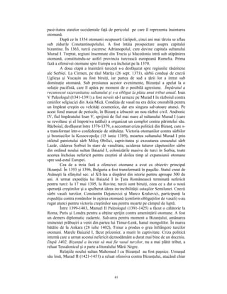 pasivitatea statelor occidentale faţă de pericolul pe care îl reprezenta înaintarea
otomană.
         După ce în 1354 otomanii ocupaseră Galipoli, cinci ani mai târziu se aflau
sub zidurile Constantinopolului. A fost întâia prospectare asupra capitalei
bizantine. În 1363, turcii cuceresc Adrianopolul, care devine capitala sultanului
Murad I. Treptat, regiuni însemnate din Tracia şi Macedonia intră sub stăpânirea
otomană, constituindu-se astfel provincia turcească europeană Rumelia. Prima
fază a ofensivei otomane spre Europa s-a încheiat pe la 1370.
         A doua etapă a înaintării turceşti s-a desfăşurat spre regiunile răsăritene
ale Serbiei. La Cirmen, pe râul Mariţa (26 sept. 1371), sârbii conduşi de cnezii
Uglieşa şi Vucaşin au fost biruiţi, iar partea de sud a ţării lor a intrat sub
dominaţie otomană. Sub presiunea acestor evenimente, Bizanţul a apelat la o
soluţie pacifistă, care îl apăra pe moment de o posibilă agresiune. Împăratul a
recunoscut suzeranitatea sultanului şi s-a obligat la plata unui tribut anual. Ioan
V Paleologul (1341-1391) a fost nevoit să-l urmeze pe Murad I în războiul contra
emirilor selgiucizi din Asia Mică. Condiţia de vasal nu era deloc onorabilă pentru
un împărat creştin cu veleităţi ecumenice, dar era singura salvatoare atunci. Pe
acest fond marcat de pericole, în Bizanţ a izbucnit un nou război civil. Andronic
IV, fiul împăratului Ioan V, sprijinit de fiul mai mare al sultanului Murad I (care
se revoltase şi el împotriva tatălui) a organizat un complot contra părintelui său.
Războiul, desfăşurat între 1376-1379, a accentuat criza politică din Bizanţ, care s-
a transformat într-o confederaţie de stătuleţe. Victoria otomanilor contra sârbilor
şi bosniecilor la Kossovopolje (15 iunie 1389), moartea sultanului Murad I prin
stiletul patriotului sârb Miloş Obilici, captivitatea şi executarea cneazului sârb
Lazăr, căderea Serbiei în stare de vasalitate, uciderea tuturor căpeteniilor sârbe
din ordinul noului sultan Baiazid I, colonizările masive de turci în Serbia, toate
acestea încheiau nefericit pentru creştini al doilea timp al expansiunii otomane
spre sud-estul Europei.
         Cea de a treia fază a ofensivei otomane a avut ca obiectiv principal
Bizanţul. În 1393 şi 1396, Bulgaria a fost transformată în paşalâc. Statul creat de
Asăneşti la sfârşitul sec. al XII-lea a dispărut din istorie pentru aproape 500 de
ani. A urmat expediţia lui Baiazid I în Ţara Românească terminată nefericit
pentru turci: la 17 mai 1395, la Rovine, turcii sunt biruiţi, ceea ce a dat o nouă
speranţă creştinilor şi a spulberat ideea invincibilităţii ostaşilor Semilunei. Cnezii
sârbi vasali turcilor, Constantin Dejanovici şi Marco Kralievici, participanţi la
expediţia contra românilor în oştirea otomană (conform obligaţiilor de vasali) s-au
rugat atunci pentru victoria creştinilor sau pentru moarte pe câmpul de luptă.
         Între 1399-1403, Manuel II Paleologul (1391-1425) a făcut o călătorie la
Roma, Paris şi Londra pentru a obţine sprijin contra ameninţării otomane. A fost
un demers diplomatic zadarnic. Salvarea pentru moment a Bizanţului, amânarea
iminentei prăbuşiri a venit din partea lui Timur-Lenk, hanul mongolilor. În marea
bătălie de la Ankara (28 iulie 1402), Timur a produs o grea înfrângere turcilor
otomani. Marele Baiazid I, făcut prizonier, a murit în captivitate. Criza politică
internă care a urmat acestui nefericit deznodământ a durat mai bine de un deceniu.
După 1402, Bizanţul a încetat să mai fie vasal turcilor, nu a mai plătit tribut, a
reluat Tessalonicul şi o parte a litoralului Mării Negre.
         Relaţiile noului sultan Mahomed I cu Bizanţul au fost paşnice. Urmaşul
său însă, Murad II (1421-1451) a reluat ofensiva contra Bizanţului, atacând chiar



                                         41
 