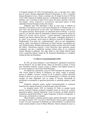 la începutul domniei (în 1422) Constantinopolul, care s-a dovedit, încă o dată,
greu de cucerit. Moartea împăratului Manuel II Paleologul, în 1425, a consfinţit
intrarea Bizanţului în faza finală a existenţei sale. În timpul lui Ioan al VIII-lea
(1425-1448), Imperiul de altădată ajunsese o confederaţie de stătuleţe în continuă
decădere, care a continuat să spere într-un ajutor din partea Apusului. Calea era
una singură: unirea religioasă şi recunoaşterea supremaţiei papale, în fond
capitularea bisericii bizantine în faţa celei romane.
        Împăratul Ioan VIII Paleologul a făcut, în acest scop, o călătorie în
Occident. Convorbirile au dus la convocarea Sinodului de la Florenţa unde, la 6
iulie 1439, cele două biserici au fost unite. Nici hotărârea acestui conciliu nu a
avut aplicare practică. Două opoziţii s-au manifestat atunci în Bizanţ: 1) opoziţia
populară, un adevărat climat de intoleranţă şi fanatism consemnat de cronica lui
Dukas şi 2) curentul aşa-zis „patriotic” („grecii adevăraţi”), reprezentat de acei
bizantini care doreau refacerea ţării prin forţe proprii, respingând, deopotrivă, şi
pe „latini” şi pe otomani. Acest curent se reflectă în cronicilie lui Sphrantzes şi
Chalkokondyl. N-au lipsit nici „colaboraţioniştii”, adică cei care respingându-i
total pe „latini” erau dispuşi la colaborarea cu forţele otomane. Aşa gândeau unii
mari feudali bizantini, atitudine reprezentată în planul scrisului istoric de Critobul
din Imbros. Nerealizarea practică a Unirii bisericilor, lipsa ajutorului statelor
occidentale, mai ales a republicilor maritime italiene, părea că vor condamna
imediat Bizanţul la prăbuşire. Dar clipa fatală s-a mai amânat datorită luptei
eroice a poporului albanez condus de Gh. Kastriotul Skanderbeg şi a românilor
conduşi de Iancu de Hunedoara.

                      4. Căderea Constantinopolului (1453)

         În 1451, pe tronul sultanilor a venit Mehmed II, supranumit Cuceritorul,
fiul lui Murad II. Era un tânăr instruit, iubitor de literatură şi pictură, el însuşi
poet. Musulman nefanatic, energic, curajos şi ambiţios, noul împărat otoman nu
şi-a ascuns intenţia de a da lovitura finală Bizanţului.
         Pe celălalt tron, al basileilor, a urcat în 1449 Constantin XI, fratele lui Ioan
VIII. Fusese despot la Mistra, în Peloponez, era oştean vrednic şi priceput,
generos şi răbdător. Coroana o primise nu de la patriarh, conform obiceiului
instalat în urmă cu o mie de ani, şi nu la Constantinopol, ci la Mistra. Era prima
excepţie (în afara împăraţilor care au condus la Niceea), determinată de
precipitarea evenimentelor şi agravarea pericolului ce ameninţa capitala şi statul
însuşi.
         Pregătirile sultanului pentru asediul Constantinopolului se înteţiseră,
bizantinii erau cuprinşi de panică, iar basileul căuta soluţii salvatoare.
         La începutul anului 1452, în Catedrala Sf. Sofia s-a anunţat marele
pericol. Locuitorii trebuiau avertizaţi şi pregătiţi moral, era nevoie de o acţiune
generală de apărare. Aparatul diplomatic s-a pus în mişcare, cel dintâi chemat la
solidaritate creştină fiind Alfons V, regele Aragonului, al Siciliei şi Neapolului. A
fost un eşec, dar basileul nu a disperat.
         Marea hotărâre a asaltului general asupra capitalei Bizanţului a fost luată
de sultan în ianuarie 1453. Vase de tot felul (bireme, trireme, galere, parandaria,
în total 123) erau concentrate în Dardanele, pe malul Gallipolei. La sfârşitul lunii
martie această armadă a trecut în Marea Marmara. Oştirea otomană de uscat s-a



                                           42
 