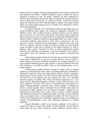 adunat în Tracia, teritoriul din faţa Constantinopolului. Erau, după izvoarele cele
mai moderate, vreo 80.000 – 100.000 de luptători, ieniceri, crescători de şoimi şi
îngrijitori ai haitelor de câini. Nu lipseau „maşinile” de asalt, catapultele şi
berbecii pentru distrugerea zidurilor de atâtea ori încercate de-a lungul secolelor.
Faimă a făcut atunci celebrul tun, zis „namila lui Urban”, construit de meşterul
ungur din Transilvania şi oferit sultanului după ce basileul, care primise primul
oferta, nu-i putuse achita onorariul cerut. La 5 aprilie 1453, Mehmed II a sosit în
faţa Constantinopolului.
         În capitala bizantină, de la concentrarea armatei turceşti lângă cetate, au
început pregătirile pentru apărare sub conducerea împăratului Constantin XI.
Bărbaţi şi femei, tineri şi bătrâni lucrau la repararea zidurilor. Au fost adunate
arme şi provizii, s-a constituit un fond special. Solii pentru ajutor au plecat în
Italia, la Veneţia şi Genova şi la regele Alfons V al Aragonului. În februarie 1453,
Senatul Veneţiei a hotărât să trimită la Constantinopol două vase şi alte 15 galere
în perioada următoare. Papa Nicolae a trimis arme şi alimente pe trei vase
genoveze. Colonia veneţiană din Constantinopol şi veneţienii din Creta şi-au
oferit şi ei sprijinul. Genovezii conduşi de celebrul condotier Giovanni Giustini
Lango au arătat un înalt simţ al onoarei şi, din proprie iniţiativă, au venit în
apărarea cetăţii creştine. Locuitorii din Perra şi colonia catalană din capitala
bizantină s-au solidarizat, de asemenea, cu nevoile momentului. Din Castilia a
sosit nobilul viteaz Don Francisco de Toledo care susţinea că descinde din
Comneni.
         Când a început asediul otoman, în Cornul de Aur erau 26 de vase pregătite
pentru luptă. O disproporţie şi mai mare era între armata de uscat a turcilor şi
forţele bizantine din cetate. Ordonând secretarului său, Giorgios Sphrantzes, să
facă inventarul bărbaţilor buni de luptă, basileul s-a îngrozit aflând că sunt doar
4983 bizantini şi vreo 2000 de străini. Cifra n-a fost divulgată pentru a nu se
produce panică.
         Asaltul asupra capitalei bizantine a început la 6 aprilie 1453, cei asediaţi
arătând un eroism demn de faima cetăţii. Constatând prelungirea operaţiunilor,
Mehmed II, inspirat de soluţia unui italian aflat în slujba sa, a decis o operaţiune
spectaculoasă: trecerea vaselor, cu un fel de albii pe roate, peste deal, din Bosfor
în Cornul de Aur şi realizarea unui atac surpriză. Este ceea ce s-a întâmplat
duminică noaptea, 22 aprilie 1453. Soluţia, deosebit de ingenioasă, nu a avut
efecte imediate. Rezistenţa bizantină a continuat. Asaltul general otoman a avut
loc în noaptea de 28-29 mai 1453. Ceea ce s-a întâmplat atunci echivalează cu o
epopee. Întreaga populaţie a capitalei, laici şi preoţi, călugări şi călugăriţe au
arătat un eroism legendar. Doar o întâmplare avea să decidă soarta cetăţii lui
Constantin cel Mare, apărată tot de un împărat Constantin: o poartă din zid
(Kerkoporta), uitată deschisă de un oştean neatent şi obosit, a grăbit momentul
fatal. Otomanii au pătruns în Constantinopol unde, între ziduri, s-a dat o luptă pe
viaţă şi pe moarte. Acolo a căzut împăratul Constantin XI, Don Francisco de
Toledo, Teofil Paleologul şi Ioan Dalmatul. Steagurile turceşti au fost înălţate pe
turnurile Constantinopolului, acolo unde fluturaseră flamurile cu vulturul
împărătesc.
         Capitala Bizanţului a suferit un jaf cumplit, populaţia a fost trecută, la
început, prin sabie, au pierit mulţi oameni, de toate condiţiile. Au fost distruse
multe bunuri de preţ, odoare, mozaicuri, icoane, biblioteci. Biserica mare a



                                         43
 