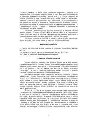 Patriarhiei ortodoxe, Sf. Sofia, a fost transformată în moschee. Mehmed II s-a
purtat onorabil cu demnitarii bizantini rămaşi în viaţă. În schimb, italienii căzuţi
în captivitate (genovezii şi catalanii) au fost ucişi. Cei ce s-au „închinat” la
intrarea sultanului în oraş, cartierele care şi-au „plecat capul” au fost cruţate,
împreună cu bisericile, aşa cum spunea legea musulmană. Din ordinul sultanului a
fost ales un nou patriarh în persoana lui Giorgios Ghenadie Scholarios. Sultanul,
socotindu-se un urmaş al împăraţilor bizantini, a respectat biserica ortodoxă. La
Constantinopol, devenit capitală a Imperiului musulman, a continuat să
funcţioneze o patriarhie ortodoxă.
        Cucerirea Constantinopolului de către otomani nu a însemnat sfârşitul
statului bizantin. Ocuparea Atenei (1456) a Moreei (1460) şi a Trapezuntului
(1461) de aceiaşi „ostaşi ai lui Allah” avea să semnifice dispariţia unui stat cu o
existenţă milenară care a cunoscut, deopotrivă, „mărirea şi decăderea”.
        Civilizaţia bizantină a continuat să trăiască, veacuri la rând, sub diverse
forme. A existat, cum frumos a spus N. Iorga, un „Bizanţ după Bizanţ”.

                              Întrebări recapitulative

1. Care au fost obiectivele acţiunii bizantine de recuperare teritorială din secolele
XI-XII)?
2. Cum explicaţi marile succese militare otomane din sec. XIV-XV?
3. Ce forţe au concurat la apărarea Constantinopolului?

                          5. Tradiţie şi înnoire culturală

        Creaţia culturală bizantină din ultimele secole nu a fost unitară.
Elementele de prelungire culturală, precum influenţa metropolei asupra provinciei
ori gustul pentru retorică, s-au asociat cu înnoirile din sec. XIII-a doua jumătate şi
din prima jumătate a sec. al XV-lea, prin ceea ce s-a numit „renaşterea
Paleologilor”. Aceasta a însemnat fărâmiţarea unităţii culturale şi apariţia
„şcolilor” regionale, recuperarea şi exaltarea elenismului.
        Se dezvoltă interesul pentru cunoaşterea universală, legăturile cu lumea
ortodoxă şi occidentală. Filologul Maxim Planudios, ambasadorul lui Andronic al
II-lea (1282-1328) la Veneţia, a tradus în greceşte numeroase opere ale literaturii
latine, profane şi creştine. Demetrius Cydones, care îşi însuşise limba latină la
Milano, a tradus în greceşte Summa Theologiae a lui Toma d’Aquino şi alte
scrieri ale Părinţilor Bisericii latine, începând cu Fericitul Augustin. Multe
romane cavalereşti şi balade italiene, provensale sau franceze au fost adaptate în
poezia populară greacă.
        În sec. al XIV-lea şi la începutul celui următor, după reorganizarea
Universităţii din Constantinopol sub Manuel al II-lea (1391-1425), tineri italieni
au venit să-şi facă studiile aici. Unul din cei mai renumiţi profesori ai înaltei şcoli
din capitala Bizanţului, Manuel Chrisolaras (1350-1415) a fost invitat să predea
cursuri de limbă greacă la Florenţa, la Pavia şi apoi la Roma. Alţi umanişti
bizantini, precum Ioan Arghiropoulos şi Gheorghe din Trapezunt, au predat la
Florenţa şi în alte oraşe din Italia. Visarion din Trapezunt a trecut la catolicism, a
militat pentru unirea celor două biserici şi s-a aflat în compania unor celebri
umanişti, precum Poggio Braciollini. Visarion a ajuns cardinal şi a lăsat moştenire



                                          44
 