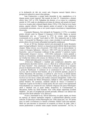 şi în dezbaterile de idei ale vremii sale, Gregoras narează faptele dintr-o
perspectivă subiectivă, uneori chiar pătimaş.
        Ioan Cantacuzino a ocupat înalte demnităţi în stat, angajându-se şi în
disputa pentru tronul imperial. Sub numele de Ioan VI Cantacuzino a domnit
efectiv între 1347 şi 1354. Îndepărtat din domnie, el s-a retras la o mănăstire
atonită, în 1355, unde şi-a desfăşurat activitatea de cărturar sub numele de Ioasaf.
Istoria sa, în patru cărţi, relatează faptele dintre 1320 şi 1356, fiind un izvor foarte
preţios, aparent obiectiv. Numai aparent, pentru că autorul a fost implicat în
evenimentele prezentate, ceea ce nu-i poate asigura sinceritatea şi imparţialitatea
discursului.
        Constantin Manasses, fost mitropolit de Naupactos (+1173), s-a numărat
printre oficialii curţii lui Manuel I Comnenul (1143-1180). Opera sa istorică
fundamentală este un            Cronograf în 6733 de versuri, unde istoriseşte
evenimentele de la „creaţia” lumii până la 1081. Prin traducerile sale în limba
slavă, Cronograful lui Manasses a avut o mare circulaţie în sud-estul Europei,
printre altele şi la noi în ţară, influenţând istoriografia românească.
        În sec. al XV-lea, literatura istorică este preocupată de soarta Bizanţului
ajuns în pragul prăbuşirii. Istoricii se situează pe poziţii diferite faţă de gravitatea
situaţiei. Dukas (Istoria turco-bizantinăî, 1341-1362) este un prooccidental, în
vreme ce Georgios Sphranzes (Memorii, 1401-1437) este un adversar al unirii
bisericilor, care ar fi însemnat o abdicare în faţa „latinilor” (=catolicii). Laonic
Chalcocondyl (Expuneri istorice, 1328-1436) realizează o istorie paralelă a
turcilor şi a bizantinilor, urmărind ascensiunea celor dintâi şi decăderea celorlalţi
iar Critobul din Imbros (Din domnia lui Mehmed al II-lea, 1451-1467) este un
filoturc, afişând admiraţie pentru cuceritorii Constantinopolului.
         Arhitectura înfăţişează o tendinţă spre complicarea planurilor, spre
supraîncărcarea decorului exterior, ceea ce a făcut să se vorbească despre „un fel
de baroc bizantin”. Arta construcţiei a trăit în Bizanţul târziu nu o renaştere
precum în Quattrocento Italiei, ci ultima fază a evoluţiei sale, asemănătoare celei
a goticului flamboyant. A continuat să se construiască în stil cruce greacă
înscrisă, atât în teritoriul încă bizantin, cât şi în teritoriile pierdute, precum în
Serbia, Macedonia. De asemenea, s-a edificat în plan triconc, cu abside laterale
la nord şi la sud (la Muntele Athos, în Tessalia, Serbia, pe valea Moravei). Planul
bazilical (cu trei nave) a rămas prin tradiţie consacrat mitropoliilor. Astfel a fost
concepută catedrala din Mistra (Peloponez), înălţată la 1292, dedicată sfântului
militar Dimitrie. De asemenea, catedrala ridicată de Alexie I Comnenul la
Trapezunt. Cupola era învelită cu aramă aurită, din care cauză a fost supranumită
Chrysokephalos (cu creştetul de aur). Edificiile religioase din epoca Paleologilor
oferă o trăsătură care se poate întâlni, deopotrivă, la Constantinopol, în
Macedonia, Serbia sau Ţările Române. Este vorba despre importanţa acordată
faţadelor. „Se pare că începând din această perioadă, arhitecţii s-au adresat mai
mult privirilor decât sufletelor” (Ch. Delvoye).
        Pictura, ameninţată în sec. XII de manierism, şi-a găsit, treptat, noi forme
de expresie, pe măsura aspiraţiilor timpului, a rafinamentului păturilor sociale
cultivate. În special pe vremea Paleologilor (sec. XIII-a doua jum. /sec. XV-prima
jum.) se simte o revitalizare şi o înnoire a formelor. Edificii vechi sunt repictate,
altele noi sunt decorate cu mozaicuri ori acoperite cu frescă. Se tinde „către o
anume predominare a sensului uman asupra sensului sacramental”. Are loc, în



                                          46
 