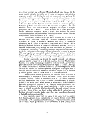 acest fel, o apropiere de credincioşi. Mozaicul cedează locul frescei, atât din
cauza sărăcirii vistieriei imperiale, cât şi pentru că acesta nu mai satisfăcea
exigenţele esteticii noi. Subiectele, motivele ornamentale sunt preluate din
miniaturile vechilor manuscrise. Se preferă ca inspiraţie arta antică, ceea ce era
firesc într-o perioadă de umanism. Spiritul baroc, care s-a simţit în arhitectură,
şi-a găsit loc şi în pictura murală. Artiştii preferă atitudinile de duioşie şi
melancolie. Sunt redate, frecvent, scene de familie cu amănunte pitoreşti.
Subiectele picturale sunt mai diverse: din povestirile evanghelice, din viaţa
Fecioarei, Imnul Acatist, vieţile sfinţilor. „Proporţiile personajelor se alungesc
prefigurând arta lui El Greco….”. Pictorii bizantini nu au căutat, precum cei
italieni, exactitatea anatomică. „Până la sfârşit, arta bizantină va rămâne
credincioasă năzuinţei spre transcendenţă, care situează chiar şi cele mai familiare
scene în lumea visului şi a legendei” (Ch. Delvoye).
         Miniaturistica, o adevărată vocaţie a artei bizantine, s-a dezvoltat şi în
Bizanţul târziu. Numeroase manuscrise bizantine împodobite, însoţite de
ornamente, se găsesc la Biblioteca Naţională din Atena, la bibliotecile
mănăstirilor de la Athos, la Biblioteca Universităţii din Princeton (SUA),
Biblioteca Naţională din Paris, la Vatican ori la Biblioteca Bodleiană (Oxford). O
trăsătură fundamentală pentru această artă este îndepărtarea de idealism şi
orientarea spre naturalism. Personajele reprezentate sunt, uneori, în costume de
epocă. Un realism cu totul remarcabil afişează miniaturile, în număr de aproape
600, care împodobesc manuscrisul lucrării Compendiu de istorii al lui Ioan
Skylitzes, păstrat la Madrid. Miniaturile care ilustrează această cronică abundă în
notaţii pitoreşti despre obiceiurile şi moravurile societăţii bizantine.
         Contrar interdicţiilor de dogmă, în această perioadă, sub influenţa
Apusului catolic, se dezvoltă şi în Bizanţ sculptura funerară. Marile familii
bizantine şi-au dorit şi ele sarcofagii sculptate în bisericile înălţate. Apar decoraţii
pe arcade, arhivolte împodobite cu frunze de acant, îngeri. La Muzeul Arheologic
din Istanbul sunt mai multe fragmente de arhivolte (= ornament plastic la partea
de sus a unei arcade), din care unul păstrează monograma Paleologilor. Sunt şi
arhivolte decorate cu busturile Apostolilor. Se cunosc imagini sacre, în marmură
şi în calcar, precum chipul lui Iisus Christos de la Mistra (Peloponez).
         Arta ţesăturilor a rămas printre cele mai frumoase şi mai înfloritoare la
Constantinopol. În lucrarea sa, atât de interesantă, Prattica della mercatura,
negustorul florentin Pegolotti ne informează că, pe la 1350, capitala Imperiului
Bizantin era principala piaţă de unde se puteau cumpăra mătăsuri şi postavuri
brodate cu aur. Atunci când a refăcut tezaurul de la Biserica Sf. Sofia, Mihail VIII
Paleologul, restauratorul Bizanţului la 1261, i-a donat numeroase ţesături şi vase.
Piese de cult brodate cu fir de aur erau adesea trimise ca simbol de preţuire, ca
daruri cu prilejul negocierilor şi încheierii tratatelor. Pe unele miniaturi, precum
acelea din Cartea lui Iov, apar femei brodând ori lucrând la războiul de ţesut.
Broderia religioasă bizantină a căpătat o dezvoltare care avea să se prelungească
şi după căderea Constantinopolului.
         Arta bizantină a supravieţuit încă vreme de trei secole în diverse teritorii
foste bizantine, precum insula Cipru (care a fost cucerită de turci abia în 1570,
sub Selim II), Creta (cucerită de sultanul Ahmed, în 1669) sau comunitatea greacă
de la Veneţia. Pictura postbizantină a fost reprezentată de peste 250 de pictori




                                          47
 