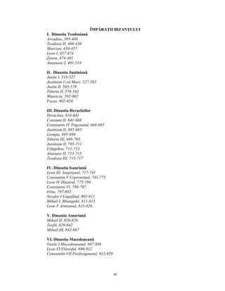 ÎMPĂRAŢII BIZANŢULUI
I. Dinastia Teodosiană
Arcadius, 395-408
Teodosie II, 408-450
Marcian, 450-457
Leon I, 457-474
Zenon, 474-491
Anastasie I, 491-518

II. Dinastia Justiniană
Justin I, 518-527
Justinian I cel Mare, 527-565
Justin II, 565-578
Tiberiu II, 578-582
Mauriciu, 582-602
Focas, 602-610

III. Dinastia Heraclizilor
Heraclius, 610-641
Constant II, 641-668
Constantin IV Pogonatul, 668-685
Justinian II, 685-695
Leonţiu, 695-698
Tiberiu III, 698-705
Justinian II, 705-711
Filippikos, 711-713
Anastase II, 713-715
Teodosie III, 715-717

IV. Dinsatia Isauriană
Leon III Isaurianul, 717-741
Constantin V Copronimul, 741-775
Leon IV Hazarul, 775-780
Constantin VI, 780-797
Irina, 797-802
Nicefor I Logofătul, 802-811
Mihail I, Rhangabé, 811-813
Leon V Armeanul, 813-820

V. Dinastia Amoriană
Mihail II, 820-829
Teofil, 829-842
Mihail III, 842-867

VI. Dinastia Macedoneană
Vasile I Macedoneanul, 867-886
Leon VI Filosoful, 886-912
Constantin VII Porfirogenetul, 912-959



                                         49
 