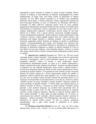 impunându-se pentru aproape un mileniu ca etalon al pieţei mondiale. Munca
sclavilor se menţine, şi încă dominant, în atelierele meşteşugăreşti din oraşele
mediteraneene, în Egipt, Siria, Asia Mică, Sicilia. În agricultură se impune
colonatul. În Asia Mică (platoul anatolian) şi în Balcani mica proprietate
ţărănească liberă deţine o poziţie însemnată. Vechea magistratură romană lasă
locul birocraţiei bizantine, ca efect al reformelor lui Diocleţian (284-305) şi
Constantin cel Mare (306-337). Separarea puterii civile de aceea militară,
fragmentarea administrativ-teritorială (marile provincii romane sunt subdivizate),
birocratizarea şi centralizarea strictă a aparatului de stat, toate acestea sunt la
originea atotputerniciei imperiale. Creştinismul, devenit religie de stat (prin
Edictul de la Milan, 313) a marcat puternic fizionomia societăţii bizantine.
Factorii constituţionali tradiţionali, senatul, poporul şi armata, pierd poziţii în faţa
„ofensivei” bisericii. Cultura păgână cedează locul unei culturi creştine, care
asimilează însă tradiţii elenistice şi influenţe orientale. Arta acestei perioade
ilustrează „capacitatea culturii bizantine de adaptare la mediul şi sensibilitatea
creştină”. Constantinopolitană prin origine, arta bizantină este sincretică prin
substanţă (la formarea ei contribuind Orientul şi Occidentul) şi religioasă prin
motivaţie. În arhitectura religioasă s-a obţinut, la sfârşitul secolului al V-lea, în
Asia Mică, cea mai mare realizare a artei bizantine timpurii: basilica cu cupolă
(din sinteza a două formule: basilica romană de plan longitudinal şi planul central
cu cupolă).
         II. Imperiul grec medieval (începutul sec. VII-sf. sec. XI) este socotit
„perioada clasică a istoriei bizantine”. Sunt aproape cinci secole de transformări
teritoriale şi demografice, când se pierd însemnate regiuni şi, o dată cu ele,
populaţiile respective. Atunci s-a realizat „o mare uniformitate etnică”,
constituindu-se naţionalitatea greacă; s-a ajuns şi la o unitate confesională a
statului, ortodoxia devenind „singurul cult profesat”. Structura societăţii bizantine
a înregistrat cea mai radicală transformare. Baza socială a statului bizantin a
devenit mica proprietate ţărănească liberă. O nouă unitate administrativă, thema,
constituită pe temelii militare, va fi generată de noua realitate socială. Succesele
militare ale statului, puterea de a rezista numeroaselor asalturi ale arabilor şi
bulgarilor, ofensiva militară din a doua jumătate a sec. al X-lea şi începutul sec.
XI, care avea să readucă statului bizantin hotarele din perioada clasică, îşi au
explicaţia în restructurările social-administrative. Criza din sec. al XI-lea a marcat
„sfârşitul carierei de putere mondială a statului bizantin”. Registrul cultural al
acestei perioade se prezintă neunitar. O primă etapă, care durează până pe la
mijlocul secolului al IX-lea, a însemnat un declin cultural. Literatura acestei
perioade a fost profund religioasă, cea profană fiind reprezentată doar de
Georgios Pisides şi poeta Casia. În artă, iconoclasmul promovat de Isaurieni
„proscrie scenele religioase figurative, înlocuite cu subiecte profane, lipsite de
orice emoţie spirituală”. A doua etapă, de după jumătatea sec. al IX-lea, se
caracterizează prin înflorire culturală. „Primul umanism bizantin” patronat de
împăratul – cărturat Constantin VII Porfirogenetul, reprezintă în literatură „o
reîntoarcere la valorile culturii clasice”. În artă s-a conturat „renaşterea
macedoneană”, care a adus multe inovaţii în arhitectură şi în pictura
monumentală.
         III. Decăderea Imperiului Bizantin (sf. sec. XI – jum. sec. XV) a durat
aproape patru secole în care acalmia şi criza au alternat până când agonia s-a



                                           5
 