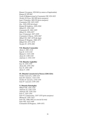Roman I Lecapene, 920-944 (ca tutore al împăratului)
Roman II, 959-963
Vasile II Bulgaroctonul şi Constantin VIII, 959-1025
Nicefor II Focas, 963-969 (prin uzurpare)
Ioan I Tzimiskes, 969-976 (prin uzurpare)
Constantin VIII, 1025-1028
Zoe, 1028-1050 (de drept)
Roman III Arghiros, 1028-1034
Mihail IV, 1034-1041
Constantin IX, 1042-1055
Mihail VI, 1056-1057
Isac I Comnenul, 1057-1059
Constantin X Ducas, 1059-1067
Mihail VII, 1067-1078 (de dept)
Roman IV Diogene, 1068-1071
Mihail VII, 1071-1078
Nicefor IV, 1078-1081

VII. Dinastia Comnenilor
Alexie I, 1081-1118
Ioan II, 1118-1143
Manuel I, 1143-1180
Alexie II, 1180-1183
Andronic I, 1183-1185

VII. Dinastia Anghelilor
Isac II, 1185-1195
Alexie III, 1195-1202
Isac II, 1203-1204
Alexie V, 1204

IX. Dinastia Lascaris de la Niceea (1204-1261)
Teodor I Lascaris, 1204-1222
Ioan III Vatatzes, 1222-1254
Teodor II Lascaris, 1254-1258
Ioan IV Lascaris 1258-1261

X. Dinastia Paleologilor
Mihail VIII, 1261-1282
Andronic II, 1282-1328
Andronic III, 1328-1341
Ioan V, 1341-1391
Ioan VI Cantacuzino, 1347-1355 (prin uzurpare)
Manuel II, 1391-1425
Ioan VII, 1400-1402 (ca asociat la tron)
Ioan VIII, 1425-1448
Constantin XI Dragases, 1449-1453.




                                      50
 