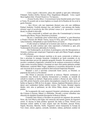 – Calea regală a Balcanilor, pleca din capitală şi apoi prin Adrianopol,
Filipopol, Serdica (Sofia), Naissus (Niş), Singidunum (Belgrad). Calea regală
făcea legătura între Drumul Dunării şi Via Egnatia;
         – Drumul Scythia Minor- Constantinopol urma litoralul pontic prin Tomis
şi Varna. Pe această cale se ţinea legătura cu oraşele de la Dunărea de Jos şi de la
gurile Nistrului.
         – Spre Orient, cele mai importante drumuri erau cele care străbăteau
Podişul Anatoliei. Vechiile drumuri zise „ale Indiilor”, care porneau din Sardes
(drumul regal al perşilor)şi din Efes (drumul roman şi al apostolilor creştini)
decad, în schimb se dezvoltă:
         – Calea comercială şi militară care pleca din Constantinopol şi traversa
Anatolia prin Brusa, Niceea, Doryleum şi Iconium;
         – De aici, o ramificaţie urma vechiul drum „al Indiilor” şi, prin Heracleea
şi Porţile Ciliciene din Munţii Taurus, trecea în Siria, apoi prin Alep ajungea în
valea Eufratului, îndreptându-se spre Golful Persic şi Ceylon.
         – O altă ramură se îndrepta de la Iconium spre nord-est, atingea Cezareea
Cappadociei, de unde continua spre valea superioară a Eufratului şi, apoi, prin
Teodosiopolis (Eryerum), pătrundea în Armenia;
         – Din Teodosiopolis, un alt drum, în prelungirea celor din Mesopotamia şi
Armenia, continua spre oraşul-port Trapezunt şi apoi, prin Marea Neagră, ajungea
la Caffa şi Kerson.
         Controlul acestor drumuri maritime şi de uscat, comerciale şi militare a
fost o prioritate în strategia bizantină. Urmându-le pe hartă constatăm că ele
formau adevărate nervuri ale spaţiului geografic bizantin. De asemenea, ele pot fi
socotite o armătură a Imperiului, coloanele lui de susţinere economică şi militară.
Lupta contra invaziilor barbare a însemnat un mare efort pentru păstrarea unităţii
Mediteranei, controlul Mării Negre, stăpânirea şi securitatea drumurilor de uscat
care traversau de la un punct cardinal la altul teritoriul Imperiului Bizantin.
         Bizanţul a avut o activitate comercială foarte activă, cu Orientul, cu
popoarele din nord şi cu Occidentul.
         Din Orient se procurau mirodeniile şi mătasea. Piperul, scorţişoara şi
cuişoarele erau folosite în industria farmaceutică şi totodată, ca monedă de
schimb în relaţiile cu barbarii. După prima asediere a Romei de către Alaric, în
anul 408, printre bunurile cerute pentru răscumpărarea oraşului de către acest şef
barbar au figurat şi 3000 de livre de piper. Adesea, împăratul Bizanţului oferea ca
daruri unor conducători barbari mărfuri exotice. Din Yemen, Bizanţul importa
tămâie, mirt, aloe şi parfumuri, iar din Africa fildeş, abanos, santal şi lemn
preţios.
         De la popoarele din nord, negustorii bizantini achiziţionau, prin porturile
din Crimeea şi Kerson, blănuri şi chihlimbar. Dovadă a acestor schimburi stau
obiectele de argintărie bizantină descoperite în Rusia şi Siberia.
         Comerţul între Orient şi Occident era practicat de negustori din porturile
Siriei, din Asia Mică şi din Egipt, toţi cunoscuţi sub numele generic de negustori
sirieni. Ei duceau în Italia produse agonisite din India şi China. Sirienii şi-au
întemeiat colonii stabile în toate oraşele mari din Occident, precum Roma,
Napoli, Ravenna, Marsilia, Narbo. Negustorii sirieni transportau în Europa de
Vest vinuri, uleiuri, papirus, cerneală, mirodenii, mătase, parfumuri, ţesături de




                                         9
 