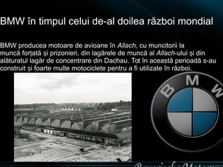 BMW în timpul celui de-al doilea război mondial 
BMW producea motoare de avioane în Allach, cu muncitorii la 
muncă forțat...