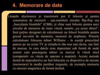 4. Memorare de date
Lămpile electronice și tranzistorii pot fi folosite și pentru
construirea de memorii - așa-numitele circuite flip-flop sau
„basculante bistabile” (CBB), și chiar sunt folosite pentru mici
circuite de memorie de mare viteză, numite „cu acces direct”.
Însă puține designuri de calculatoare au folosit bistabile pentru
grosul nevoilor de memorie, memorii de amploare. Primele
calculatoare foloseau tuburi Williams - în esență proiectând
puncte pe un ecran TV și citindu-le din nou mai târziu, sau linii
de mercur, în care datele erau depozitate sub formă de unde
sonore care parcurgeau tuburi cu mercur la viteză mică
(comparativ cu viteza de operare a mașinii). Aceste metode
destul de neproductive au fost înlocuite cu dispozitive de stocare
(memorare) în mediu purtător magnetic, de exemplu memoria
cu miezuri magnetice de formă inelară.

 